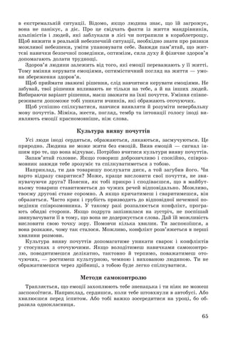 65
â åêñòðåìàëüíіé ñèòóàöії. Âіäîìî, ÿêùî ëþäèíà çíàє, ùî їé çàãðîæóє,
âîíà íå ïàíіêóє, à äіє. Ïðî öå ñâіä÷àòü ôàêòè іç æèòòÿ ìàíäðіâíèêіâ,
àëüïіíіñòіâ і ëþäåé, ÿêі çàáëóêàëè â ëіñі ÷è ïîòðàïèëè â êîðàáëåòðîùó.
Ùîá âèæèòè â ðåàëüíіé íåáåçïå÷íіé ñèòóàöії, íåîáõіäíî çíàòè ïðî ðèçèêè
ìîæëèâîї íåáåçïåêè, óìіòè óïàíîâóâàòè ñåáå. Çàâæäè ïàì’ÿòàé, ùî æèò-
òєâі íàâè÷êè áåçïå÷íîї ïîâåäіíêè, îïòèìіçì, ñèëà äóõó é ôіçè÷íå çäîðîâ’ÿ
äîïîìàãàþòü äîëàòè òðóäíîùі.
Çäîðîâ’ÿ ëþäèíè çàëåæèòü âіä òîãî, ÿêі åìîöії ïåðåâàæàþòü ó її æèòòі.
Òîìó âìіííÿ êåðóâàòè åìîöіÿìè, îïòèìіñòè÷íèé ïîãëÿä íà æèòòÿ — óìî-
âè çáåðåæåííÿ çäîðîâ’ÿ.
Ùîá ïðèéìàòè çâàæåíі ðіøåííÿ, ñëіä íàâ÷èòèñÿ êåðóâàòè åìîöіÿìè. Íå
çàáóâàé, òâîї ðіøåííÿ âïëèâàþòü íå òіëüêè íà òåáå, à é íà іíøèõ ëþäåé.
Âèáèðàþ÷è âàðіàíò ðіøåííÿ, ìàєø çâàæàòè íà їõíі ïî÷óòòÿ. Óìіííÿ ñïіâïå-
ðåæèâàòè äîïîìîæå òîáі óíèêàòè â÷èíêіâ, ÿêі îáðàæàþòü îòî÷óþ÷èõ.
Ùîá óñïіøíî ñïіëêóâàòèñÿ, íàâ÷èñÿ âèÿâëÿòè é ðîçóìіòè íåâåðáàëüíó
ìîâó ïî÷óòòіâ. Ìіìіêà, æåñòè, ïîãëÿä, òåìáð òà іíòîíàöії ãîëîñó іíîäі âè-
ÿâëÿþòü åìîöії êðàñíîìîâíіøå, íіæ ñëîâà.
Êóëüòóðà âèÿâó ïî÷óòòіâ
Óñі ëþäè іíîäі ñåðäÿòüñÿ, îáðàæàþòüñÿ, ëÿêàþòüñÿ, çàñìó÷óþòüñÿ. Öå
ïðèðîäíî. Ëþäèíà íå ìîæå æèòè áåç åìîöіé. Âèÿâ åìîöіé — ñèãíàë іí-
øèì ïðî òå, ùî âîíà âіä÷óâàє. Ïîòðіáíî â÷èòèñÿ êóëüòóðè âèÿâó ïî÷óòòіâ.
Çàïàì’ÿòàé ãîëîâíå. ßêùî ãîâîðèø äîáðîçè÷ëèâî і ñïîêіéíî, ñïіâðîç-
ìîâíèê çàâæäè òåáå çðîçóìіє òà ñïіëêóâàòèìåòüñÿ ç òîáîþ.
Íàïðèêëàä, òè äàâ òîâàðèøó ïîñëóõàòè äèñê, à òîé çàãóáèâ éîãî. ×è
âàðòî âіäðàçó ñâàðèòèñÿ? Ìîæå, êðàùå âèñëîâèòè ñâîї ïî÷óòòÿ, íå çâè-
íóâà÷óþ÷è äðóãà? Ïîÿñíè, ÿê òîáі ïðèêðî і ñïîäіâàєøñÿ, ùî â ìàéáóò-
íüîìó òîâàðèø ñòàâèòèìåòüñÿ äî ÷óæèõ ðå÷åé âіäïîâіäàëüíî. Ìîæëèâî,
òâîєìó äðóãîâі ñòàíå ñîðîìíî. À ÿêùî êðè÷àòèìåø і ñâàðèòèìåøñÿ, âіí
îáðàçèòüñÿ. ×àñòî êðèê і ãðóáіñòü ïðèçâîäÿòü äî âіäïîâіäíîї íå÷åìíîї ïî-
âåäіíêè ñïіâðîçìîâíèêà. Ó òàêîìó ðàçі ðîçïàëþєòüñÿ êîíôëіêò, ïðîãðà-
þòü îáèäâі ñòîðîíè. ßêùî ïîäðóãà çàïіçíèëàñÿ íà çóñòðі÷, íå ïîñïіøàé
çâèíóâà÷óâàòè її â òîìó, ùî âîíà íå äîäåðæóєòüñÿ ñëîâà. Äàé їé ìîæëèâіñòü
âèñëîâèòè ñâîþ òî÷êó çîðó. Ïîìîâ÷è êіëüêà õâèëèí. Òè çàñïîêîїøñÿ, à
âîíà ðîçêàæå, ÷îìó òàê ñòàëîñÿ. Ìîæëèâî, êîíôëіêò ðîçâ’ÿæåòüñÿ â ïåðøі
õâèëèíè ðîçìîâè.
Êóëüòóðà âèÿâó ïî÷óòòіâ äîïîìàãàòèìå óíèêàòè ñâàðîê і êîíôëіêòіâ
ó ñòîñóíêàõ ç îòî÷óþ÷èìè. ßêùî âîëîäіòèìåø íàâè÷êàìè ñàìîêîíòðî-
ëþ, ïîâîäèòèìåøñÿ äåëіêàòíî, òàêòîâíî é òåðïèìî, ïîâàæàòèìåø îòî-
÷óþ÷èõ, — ðîñòèìåø êóëüòóðíîþ, ÷åìíîþ і âèõîâàíîþ ëþäèíîþ. Òè íå
îáðàæàòèìåøñÿ ÷åðåç äðіáíèöі, ç òîáîþ áóäå ëåãêî ñïіëêóâàòèñÿ.
Ìåòîäè ñàìîêîíòðîëþ
Òðàïëÿєòüñÿ, ùî åìîöії çàõîïëþþòü òåáå çíåíàöüêà і òè íіÿê íå ìîæåø
çàñïîêîїòèñÿ. Íàïðèêëàä, ñåðäèøñÿ, êîëè òåáå øòîâõíóëè â àâòîáóñі. Àáî
õâèëþєøñÿ ïåðåä іñïèòîì. Àáî òîáі âàæêî çîñåðåäèòèñÿ íà óðîöі, áî îá-
ðàçèëà îäíîêëàñíèöÿ.
 