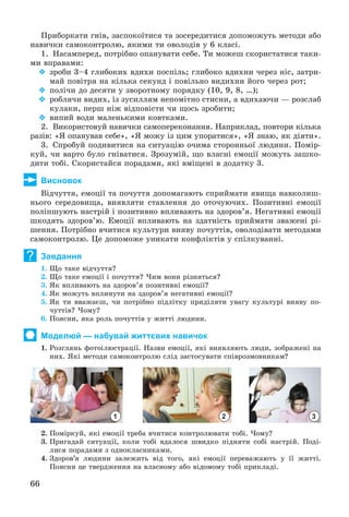 66
Ïðèáîðêàòè ãíіâ, çàñïîêîїòèñÿ òà çîñåðåäèòèñÿ äîïîìîæóòü ìåòîäè àáî
íàâè÷êè ñàìîêîíòðîëþ, ÿêèìè òè îâîëîäіâ ó 6 êëàñі.
1. Íàñàìïåðåä, ïîòðіáíî îïàíóâàòè ñåáå. Òè ìîæåø ñêîðèñòàòèñÿ òàêè-
ìè âïðàâàìè:
 çðîáè 3–4 ãëèáîêèõ âäèõè ïîñïіëü; ãëèáîêî âäèõíè ÷åðåç íіñ, çàòðè-
ìàé ïîâіòðÿ íà êіëüêà ñåêóíä і ïîâіëüíî âèäèõíè éîãî ÷åðåç ðîò;
 ïîëі÷è äî äåñÿòè ó çâîðîòíîìó ïîðÿäêó (10, 9, 8, …);
 ðîáëÿ÷è âèäèõ, іç çóñèëëÿì íåïîìіòíî ñòèñíè, à âäèõàþ÷è — ðîçñëàá
êóëàêè, ïåðø íіæ âіäïîâіñòè ÷è ùîñü çðîáèòè;
 âèïèé âîäè ìàëåíüêèìè êîâòêàìè.
2. Âèêîðèñòîâóé íàâè÷êè ñàìîïåðåêîíàííÿ. Íàïðèêëàä, ïîâòîðè êіëüêà
ðàçіâ: «ß îïàíóâàâ ñåáå», «ß ìîæó іç öèì óïîðàòèñÿ», «ß çíàþ, ÿê äіÿòè».
3. Ñïðîáóé ïîäèâèòèñÿ íà ñèòóàöіþ î÷èìà ñòîðîííüîї ëþäèíè. Ïîìіð-
êóé, ÷è âàðòî áóëî ãíіâàòèñÿ. Çðîçóìіé, ùî âëàñíі åìîöії ìîæóòü çàøêî-
äèòè òîáі. Ñêîðèñòàéñÿ ïîðàäàìè, ÿêі âìіùåíі â äîäàòêó 3.
Висновок
Âіä÷óòòÿ, åìîöії òà ïî÷óòòÿ äîïîìàãàþòü ñïðèéìàòè ÿâèùà íàâêîëèø-
íüîãî ñåðåäîâèùà, âèÿâëÿòè ñòàâëåííÿ äî îòî÷óþ÷èõ. Ïîçèòèâíі åìîöії
ïîëіïøóþòü íàñòðіé і ïîçèòèâíî âïëèâàþòü íà çäîðîâ’ÿ. Íåãàòèâíі åìîöії
øêîäÿòü çäîðîâ’þ. Åìîöії âïëèâàþòü íà çäàòíіñòü ïðèéìàòè çâàæåíі ðі-
øåííÿ. Ïîòðіáíî â÷èòèñÿ êóëüòóðè âèÿâó ïî÷óòòіâ, îâîëîäіâàòè ìåòîäàìè
ñàìîêîíòðîëþ. Öå äîïîìîæå óíèêàòè êîíôëіêòіâ ó ñïіëêóâàííі.
Завдання
1. Ùî òàêå âіä÷óòòÿ?
2. Ùî òàêå åìîöії і ïî÷óòòÿ? ×èì âîíè ðіçíÿòüñÿ?
3. ßê âïëèâàþòü íà çäîðîâ’ÿ ïîçèòèâíі åìîöії?
4. ßê ìîæóòü âïëèíóòè íà çäîðîâ’ÿ íåãàòèâíі åìîöії?
5. ßê òè ââàæàєø, ÷è ïîòðіáíî ïіäëіòêó ïðèäіëÿòè óâàãó êóëüòóðі âèÿâó ïî-
÷óòòіâ? ×îìó?
6. Ïîÿñíè, ÿêà ðîëü ïî÷óòòіâ ó æèòòі ëþäèíè.
Моделюй — набувай життєвих навичок
1. Ðîçãëÿíü ôîòîіëþñòðàöії. Íàçâè åìîöії, ÿêі âèÿâëÿþòü ëþäè, çîáðàæåíі íà
íèõ. ßêі ìåòîäè ñàìîêîíòðîëþ ñëіä çàñòîñóâàòè ñïіâðîçìîâíèêàì?
1 2 3
2. Ïîìіðêóé, ÿêі åìîöії òðåáà â÷èòèñÿ êîíòðîëþâàòè òîáі. ×îìó?
3. Ïðèãàäàé ñèòóàöії, êîëè òîáі âäàëîñÿ øâèäêî ïіäíÿòè ñîáі íàñòðіé. Ïîäі-
ëèñÿ ïîðàäàìè ç îäíîêëàñíèêàìè.
4. Çäîðîâ’ÿ ëþäèíè çàëåæèòü âіä òîãî, ÿêі åìîöії ïåðåâàæàþòü ó її æèòòі.
Ïîÿñíè öå òâåðäæåííÿ íà âëàñíîìó àáî âіäîìîìó òîáі ïðèêëàäі.
?
 