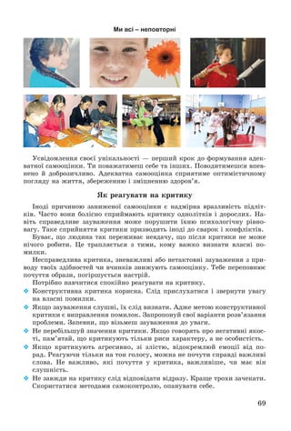 69
Ми всі – неповторні
Óñâіäîìëåííÿ ñâîєї óíіêàëüíîñòі — ïåðøèé êðîê äî ôîðìóâàííÿ àäåê-
âàòíîї ñàìîîöіíêè. Òè ïîâàæàòèìåø ñåáå òà іíøèõ. Ïîâîäèòèìåøñÿ âïåâ-
íåíî é äîáðîçè÷ëèâî. Àäåêâàòíà ñàìîîöіíêà ñïðèÿòèìå îïòèìіñòè÷íîìó
ïîãëÿäó íà æèòòÿ, çáåðåæåííþ і çìіöíåííþ çäîðîâ’ÿ.
ßê ðåàãóâàòè íà êðèòèêó
Іíîäі ïðè÷èíîþ çàíèæåíîї ñàìîîöіíêè є íàäìіðíà âðàçëèâіñòü ïіäëіò-
êіâ. ×àñòî âîíè áîëіñíî ñïðèéìàþòü êðèòèêó îäíîëіòêіâ і äîðîñëèõ. Íà-
âіòü ñïðàâåäëèâå çàóâàæåííÿ ìîæå ïîðóøèòè їõíþ ïñèõîëîãі÷íó ðіâíî-
âàãó. Òàêå ñïðèéíÿòòÿ êðèòèêè ïðèçâîäèòü іíîäі äî ñâàðîê і êîíôëіêòіâ.
Áóâàє, ùî ëþäèíà òàê ïåðåæèâàє íåâäà÷ó, ùî ïіñëÿ êðèòèêè íå ìîæå
íі÷îãî ðîáèòè. Öå òðàïëÿєòüñÿ ç òèìè, êîìó âàæêî âèçíàòè âëàñíі ïî-
ìèëêè.
Íåñïðàâåäëèâà êðèòèêà, çíåâàæëèâі àáî íåòàêòîâíі çàóâàæåííÿ ç ïðè-
âîäó òâîїõ çäіáíîñòåé ÷è â÷èíêіâ çíèæóþòü ñàìîîöіíêó. Òåáå ïåðåïîâíþє
ïî÷óòòÿ îáðàçè, ïîãіðøóєòüñÿ íàñòðіé.
Ïîòðіáíî íàâ÷èòèñÿ ñïîêіéíî ðåàãóâàòè íà êðèòèêó.
 Êîíñòðóêòèâíà êðèòèêà êîðèñíà. Ñëіä ïðèñëóõàòèñÿ і çâåðíóòè óâàãó
íà âëàñíі ïîìèëêè.
 ßêùî çàóâàæåííÿ ñëóøíі, їõ ñëіä âèçíàòè. Àäæå ìåòîþ êîíñòðóêòèâíîї
êðèòèêè є âèïðàâëåííÿ ïîìèëîê. Çàïðîïîíóé ñâîї âàðіàíòè ðîçâ’ÿçàííÿ
ïðîáëåìè. Çàïåâíè, ùî âіçüìåø çàóâàæåííÿ äî óâàãè.
 Íå ïåðåáіëüøóé çíà÷åííÿ êðèòèêè. ßêùî ãîâîðÿòü ïðî íåãàòèâíі ÿêîñ-
òі, ïàì’ÿòàé, ùî êðèòèêóþòü òіëüêè ðèñè õàðàêòåðó, à íå îñîáèñòіñòü.
 ßêùî êðèòèêóþòü àãðåñèâíî, çі çëіñòþ, âіäîêðåìëþé åìîöії âіä ïî-
ðàä. Ðåàãóþ÷è òіëüêè íà òîí ãîëîñó, ìîæíà íå ïî÷óòè ñïðàâäі âàæëèâі
ñëîâà. Íå âàæëèâî, ÿêі ïî÷óòòÿ ó êðèòèêà, âàæëèâіøå, ÷è ìàє âіí
ñëóøíіñòü.
 Íå çàâæäè íà êðèòèêó ñëіä âіäïîâіäàòè âіäðàçó. Êðàùå òðîõè çà÷åêàòè.
Ñêîðèñòàòèñÿ ìåòîäàìè ñàìîêîíòðîëþ, îïàíóâàòè ñåáå.
 
