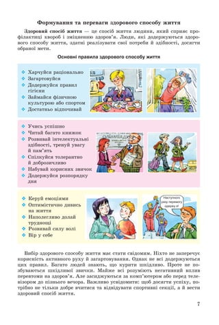 7
Ôîðìóâàííÿ òà ïåðåâàãè çäîðîâîãî ñïîñîáó æèòòÿ
Çäîðîâèé ñïîñіá æèòòÿ — öå ñïîñіá æèòòÿ ëþäèíè, ÿêèé ñïðèÿє ïðî-
ôіëàêòèöі õâîðîá і çìіöíåííþ çäîðîâ’ÿ. Ëþäè, ÿêі äîäåðæóþòüñÿ çäîðî-
âîãî ñïîñîáó æèòòÿ, çäàòíі ðåàëіçóâàòè ñâîї ïîòðåáè é çäіáíîñòі, äîñÿãòè
îáðàíîї ìåòè.
Основні правила здорового способу життя
Âèáіð çäîðîâîãî ñïîñîáó æèòòÿ ìàє ñòàòè ñâіäîìèì. Íіõòî íå çàïåðå÷óє
êîðèñíіñòü àêòèâíîãî ðóõó é çàãàðòîâóâàííÿ. Îäíàê íå âñі äîäåðæóþòüñÿ
öèõ ïðàâèë. Áàãàòî ëþäåé çíàþòü, ùî êóðèòè øêіäëèâî. Ïðîòå íå ïî-
çáóâàþòüñÿ øêіäëèâîї çâè÷êè. Ìàéæå âñі ðîçóìіþòü íåãàòèâíèé âïëèâ
ïåðåâòîìè íà çäîðîâ’ÿ. Àëå çàñèäæóþòüñÿ çà êîìï’þòåðîì àáî ïåðåä òåëå-
âіçîðîì äî ïіçíüîãî âå÷îðà. Âàæëèâî óñâіäîìèòè: ùîá äîñÿãòè óñïіõó, ïî-
òðіáíî íå òіëüêè äîáðå â÷èòèñÿ òà âіäâіäóâàòè ñïîðòèâíі ñåêöії, à é âåñòè
çäîðîâèé ñïîñіá æèòòÿ.
 Õàð÷óéñÿ ðàöіîíàëüíî
 Çàãàðòîâóéñÿ
 Äîäåðæóéñÿ ïðàâèë
ãіãієíè
 Çàéìàéñÿ ôіçè÷íîþ
êóëüòóðîþ àáî ñïîðòîì
 Äîñòàòíüî âіäïî÷èâàé
 Ó÷èñü óñïіøíî
 ×èòàé áàãàòî êíèæîê
 Ðîçâèâàé іíòåëåêòóàëüíі
çäіáíîñòі, òðåíóé óâàãó
é ïàì’ÿòü
 Ñïіëêóéñÿ òîëåðàíòíî
é äîáðîçè÷ëèâî
 Íàáóâàé êîðèñíèõ çâè÷îê
 Äîäåðæóéñÿ ðîçïîðÿäêó
äíÿ
 Êåðóé åìîöіÿìè
 Îïòèìіñòè÷íî äèâèñü
íà æèòòÿ
 Íàïîëåãëèâî äîëàé
òðóäíîùі
 Ðîçâèâàé ñèëó âîëі
 Âіð ó ñåáå
Наступного
разу перемогу
одержу я!
 