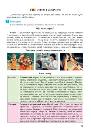 71
§18. ÑÒÐÅÑ І ÇÄÎÐÎÂ’ß
Äіçíàєøñÿ ïðî âïëèâ ñòðåñó íà çäîðîâ’ÿ; îçíàêè, çà ÿêèìè ìîæíà ðîç-
ïіçíàòè ðіçíі âèäè ñòðåñó
Пригадай
ßê âïëèâàþòü íà çäîðîâ’ÿ ïîçèòèâíі òà íåãàòèâíі åìîöії?
Ùî òàêå ñòðåñ?
Ñòðåñ — öå ðåàêöіÿ îðãàíіçìó íà íåñïîäіâàíó ñèòóàöіþ. Ñëîâî «stress»
ó ïåðåêëàäі ç àíãëіéñüêîї ìîâè îçíà÷àє «òèñê, íàïðóæåííÿ». Іñïèò, çìà-
ãàííÿ, âіçèò äî ñòîìàòîëîãà, çíàéîìñòâî ç íåçíàéîìèìè ëþäüìè, íåáåç-
ïå÷íà ñèòóàöіÿ, êîíôëіêò — óñі öі ïîäії ìîæóòü ïîðóøèòè ïñèõîëîãі÷íó
ðіâíîâàãó і ïðèçâåñòè äî ñòðåñó. Ñòðåñ ìîæóòü ñïðè÷èíÿòè íàäìіðíå ôі-
çè÷íå àáî åìîöіéíå íàâàíòàæåííÿ, âèñîêà àáî íèçüêà òåìïåðàòóðà, áіëü,
îáðàçà, ãíіâ, ñòðàõ. ×èííèê, ÿêèé ñïðè÷èíÿє ñòðåñ, íàçèâàþòü ñòðåñîðîì.
Приклади стресів повсякденного життя
Види стресу
Åóñòðåñ Ïîçèòèâíèé ñòðåñ. Ñòàí îðãàíіçìó, ùî ïîâ’ÿçàíèé ç ïðèєì-
íèìè, ðàäіñíèìè ïîäіÿìè. Ïіäâèùóє ïðàöåçäàòíіñòü і çàõèñ-
íі ñèëè îðãàíіçìó. Òàêèé ñòðåñ ïîòðіáíèé ëþäèíі. Íàïðè-
êëàä, ñïîðòñìåí ïåðåä çìàãàííÿìè ìîæå õâèëþâàòèñÿ, àëå
öå ñïðèÿòèìå ÷іòêіøèì äіÿì ïіä ÷àñ çìàãàíü. Ñïіâàêè, àêòî-
ðè òåæ õâèëþþòüñÿ ïåðåä âèñòóïàìè, àëå öåé ñòàí äîïîìàãàє
їì âèñòóïèòè äîáðå. Òè ìîæåø õâèëþâàòèñÿ ïåðåä êîíò-
ðîëüíîþ ðîáîòîþ, àëå öå äîïîìîæå çîñåðåäèòèñÿ íà âèêîíàí-
íі âàæêèõ çàâäàíü. Áåç åìîöіéíèõ ïåðåæèâàíü і íåñïîäіâà-
íèõ ïîäіé æèòòÿ ñòàє íóäíèì. Ãàíñ Ñåëüє, çàñíîâíèê òåîðії
ñòðåñó, ãîâîðèâ: «Áåç ñòðåñó æèòòÿ âìèðàє»
Äèñòðåñ Ñèëüíèé íåãàòèâíèé åìîöіéíèé ñòàí. Øêіäëèâî âïëèâàє íà
îðãàíіçì і çäîðîâ’ÿ. Çíåñèëþє îðãàíіçì, îñëàáëþє éîãî çà-
õèñíі ñèëè. Âèíèêàє ãîëîâíèé áіëü, áåçñîííÿ, ïîðóøóєòüñÿ
äіÿëüíіñòü ñåðöÿ і øëóíêà. Ëþäèíà â òàêîìó ñòàíі íå çäàòíà
âіäïîâіäíî ðåàãóâàòè íà çìіíè àáî íåáåçïå÷íó ñèòóàöіþ. Íà-
ïðèêëàä, ó÷åíü íà іñïèòі òàê ðîçõâèëþâàâñÿ, ùî âñå çàáóâ.
Áóâàє, ùî ñïîðòñìåí ïåðåæèâàє òàêèé ñèëüíèé ñòðåñ, ùî íà
çìàãàííі ïîêàçóє ãіðøèé ðåçóëüòàò, íіæ íà òðåíóâàííі
!
 
