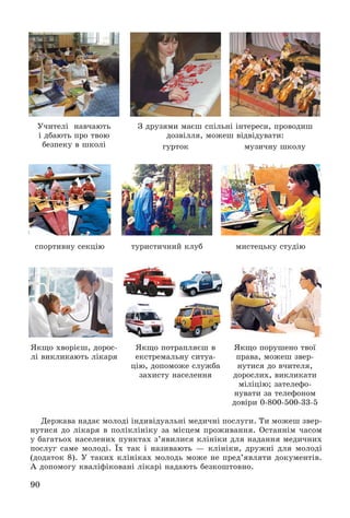 90
Äåðæàâà íàäàє ìîëîäі іíäèâіäóàëüíі ìåäè÷íі ïîñëóãè. Òè ìîæåø çâåð-
íóòèñÿ äî ëіêàðÿ â ïîëіêëіíіêó çà ìіñöåì ïðîæèâàííÿ. Îñòàííіì ÷àñîì
ó áàãàòüîõ íàñåëåíèõ ïóíêòàõ ç’ÿâèëèñÿ êëіíіêè äëÿ íàäàííÿ ìåäè÷íèõ
ïîñëóã ñàìå ìîëîäі. Їõ òàê і íàçèâàþòü — êëіíіêè, äðóæíі äëÿ ìîëîäі
(äîäàòîê 8). Ó òàêèõ êëіíіêàõ ìîëîäü ìîæå íå ïðåä’ÿâëÿòè äîêóìåíòіâ.
À äîïîìîãó êâàëіôіêîâàíі ëіêàðі íàäàþòü áåçêîøòîâíî.
Ó÷èòåëі íàâ÷àþòü
і äáàþòü ïðî òâîþ
áåçïåêó â øêîëі
ßêùî õâîðієø, äîðîñ-
ëі âèêëèêàþòü ëіêàðÿ
ìóçè÷íó øêîëó
ßêùî ïîðóøåíî òâîї
ïðàâà, ìîæåø çâåð-
íóòèñÿ äî â÷èòåëÿ,
äîðîñëèõ, âèêëèêàòè
ìіëіöіþ; çàòåëåôî-
íóâàòè çà òåëåôîíîì
äîâіðè 0-800-500-33-5
ãóðòîê
ñïîðòèâíó ñåêöіþ ìèñòåöüêó ñòóäіþòóðèñòè÷íèé êëóá
ßêùî ïîòðàïëÿєø â
åêñòðåìàëüíó ñèòóà-
öіþ, äîïîìîæå ñëóæáà
çàõèñòó íàñåëåííÿ
Ç äðóçÿìè ìàєø ñïіëüíі іíòåðåñè, ïðîâîäèø
äîçâіëëÿ, ìîæåø âіäâіäóâàòè:
 