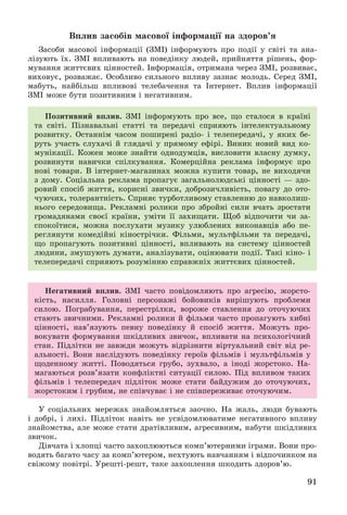 91
Âïëèâ çàñîáіâ ìàñîâîї іíôîðìàöії íà çäîðîâ’ÿ
Çàñîáè ìàñîâîї іíôîðìàöії (ÇÌІ) іíôîðìóþòü ïðî ïîäії ó ñâіòі òà àíà-
ëіçóþòü їõ. ÇÌІ âïëèâàþòü íà ïîâåäіíêó ëþäåé, ïðèéíÿòòÿ ðіøåíü, ôîð-
ìóâàííÿ æèòòєâèõ öіííîñòåé. Іíôîðìàöіÿ, îòðèìàíà ÷åðåç ÇÌІ, ðîçâèâàє,
âèõîâóє, ðîçâàæàє. Îñîáëèâî ñèëüíîãî âïëèâó çàçíàє ìîëîäü. Ñåðåä ÇÌІ,
ìàáóòü, íàéáіëüø âïëèâîâі òåëåáà÷åííÿ òà Іíòåðíåò. Âïëèâ іíôîðìàöії
ÇÌІ ìîæå áóòè ïîçèòèâíèì і íåãàòèâíèì.
Ïîçèòèâíèé âïëèâ. ÇÌІ іíôîðìóþòü ïðî âñå, ùî ñòàëîñÿ â êðàїíі
òà ñâіòі. Ïіçíàâàëüíі ñòàòòі òà ïåðåäà÷і ñïðèÿþòü іíòåëåêòóàëüíîìó
ðîçâèòêó. Îñòàííіì ÷àñîì ïîøèðåíі ðàäіî- і òåëåïåðåäà÷і, ó ÿêèõ áå-
ðóòü ó÷àñòü ñëóõà÷і é ãëÿäà÷і ó ïðÿìîìó åôіðі. Âèíèê íîâèé âèä êî-
ìóíіêàöії. Êîæåí ìîæå çíàéòè îäíîäóìöіâ, âèñëîâèòè âëàñíó äóìêó,
ðîçâèíóòè íàâè÷êè ñïіëêóâàííÿ. Êîìåðöіéíà ðåêëàìà іíôîðìóє ïðî
íîâі òîâàðè. Â іíòåðíåò-ìàãàçèíàõ ìîæíà êóïèòè òîâàð, íå âèõîäÿ÷è
ç äîìó. Ñîöіàëüíà ðåêëàìà ïðîïàãóє çàãàëüíîëþäñüêі öіííîñòі — çäî-
ðîâèé ñïîñіá æèòòÿ, êîðèñíі çâè÷êè, äîáðîçè÷ëèâіñòü, ïîâàãó äî îòî-
÷óþ÷èõ, òîëåðàíòíіñòü. Ñïðèÿє òóðáîòëèâîìó ñòàâëåííþ äî íàâêîëèø-
íüîãî ñåðåäîâèùà. Ðåêëàìíі ðîëèêè ïðî çáðîéíі ñèëè â÷àòü çðîñòàòè
ãðîìàäÿíàìè ñâîєї êðàїíè, óìіòè її çàõèùàòè. Ùîá âіäïî÷èòè ÷è çà-
ñïîêîїòèñÿ, ìîæíà ïîñëóõàòè ìóçèêó óëþáëåíèõ âèêîíàâöіâ àáî ïå-
ðåãëÿíóòè êîìåäіéíі êіíîñòðі÷êè. Ôіëüìè, ìóëüòôіëüìè òà ïåðåäà÷і,
ùî ïðîïàãóþòü ïîçèòèâíі öіííîñòі, âïëèâàþòü íà ñèñòåìó öіííîñòåé
ëþäèíè, çìóøóþòü äóìàòè, àíàëіçóâàòè, îöіíþâàòè ïîäії. Òàêі êіíî- і
òåëåïåðåäà÷і ñïðèÿþòü ðîçóìіííþ ñïðàâæíіõ æèòòєâèõ öіííîñòåé.
Íåãàòèâíèé âïëèâ. ÇÌІ ÷àñòî ïîâіäîìëÿþòü ïðî àãðåñіþ, æîðñòî-
êіñòü, íàñèëëÿ. Ãîëîâíі ïåðñîíàæі áîéîâèêіâ âèðіøóþòü ïðîáëåìè
ñèëîþ. Ïîãðàáóâàííÿ, ïåðåñòðіëêè, âîðîæå ñòàâëåííÿ äî îòî÷óþ÷èõ
ñòàþòü çâè÷íèìè. Ðåêëàìíі ðîëèêè é ôіëüìè ÷àñòî ïðîïàãóþòü õèáíі
öіííîñòі, íàâ’ÿçóþòü ïåâíó ïîâåäіíêó é ñïîñіá æèòòÿ. Ìîæóòü ïðî-
âîêóâàòè ôîðìóâàííÿ øêіäëèâèõ çâè÷îê, âïëèâàòè íà ïñèõîëîãі÷íèé
ñòàí. Ïіäëіòêè íå çàâæäè ìîæóòü âіäðіçíèòè âіðòóàëüíèé ñâіò âіä ðå-
àëüíîñòі. Âîíè íàñëіäóþòü ïîâåäіíêó ãåðîїâ ôіëüìіâ і ìóëüòôіëüìіâ ó
ùîäåííîìó æèòòі. Ïîâîäÿòüñÿ ãðóáî, çóõâàëî, à іíîäі æîðñòîêî. Íà-
ìàãàþòüñÿ ðîçâ’ÿçàòè êîíôëіêòíі ñèòóàöії ñèëîþ. Ïіä âïëèâîì òàêèõ
ôіëüìіâ і òåëåïåðåäà÷ ïіäëіòîê ìîæå ñòàòè áàéäóæèì äî îòî÷óþ÷èõ,
æîðñòîêèì і ãðóáèì, íå ñïіâ÷óâàє і íå ñïіâïåðåæèâàє îòî÷óþ÷èì.
Ó ñîöіàëüíèõ ìåðåæàõ çíàéîìëÿòüñÿ çàî÷íî. Íà æàëü, ëþäè áóâàþòü
і äîáðі, і ëèõі. Ïіäëіòîê íàâіòü íå óñâіäîìëþâàòèìå íåãàòèâíîãî âïëèâó
çíàéîìñòâà, àëå ìîæå ñòàòè äðàòіâëèâèì, àãðåñèâíèì, íàáóòè øêіäëèâèõ
çâè÷îê.
Äіâ÷àòà і õëîïöі ÷àñòî çàõîïëþþòüñÿ êîìï’þòåðíèìè іãðàìè. Âîíè ïðî-
âîäÿòü áàãàòî ÷àñó çà êîìï’þòåðîì, íåõòóþòü íàâ÷àííÿì і âіäïî÷èíêîì íà
ñâіæîìó ïîâіòðі. Óðåøòі-ðåøò, òàêå çàõîïëåííÿ øêîäèòü çäîðîâ’þ.
 