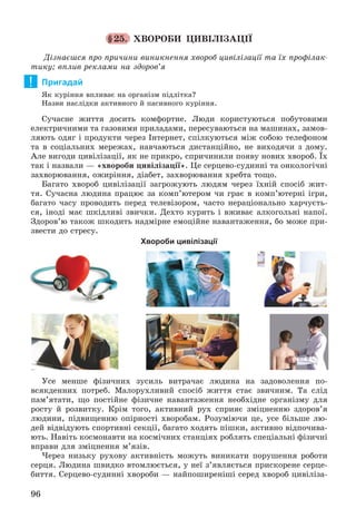 96
§25. ÕÂÎÐÎÁÈ ÖÈÂІËІÇÀÖІЇ
Äіçíàєøñÿ ïðî ïðè÷èíè âèíèêíåííÿ õâîðîá öèâіëіçàöії òà їõ ïðîôіëàê-
òèêó; âïëèâ ðåêëàìè íà çäîðîâ’ÿ
Пригадай
ßê êóðіííÿ âïëèâàє íà îðãàíіçì ïіäëіòêà?
Íàçâè íàñëіäêè àêòèâíîãî é ïàñèâíîãî êóðіííÿ.
Ñó÷àñíå æèòòÿ äîñèòü êîìôîðòíå. Ëþäè êîðèñòóþòüñÿ ïîáóòîâèìè
åëåêòðè÷íèìè òà ãàçîâèìè ïðèëàäàìè, ïåðåñóâàþòüñÿ íà ìàøèíàõ, çàìîâ-
ëÿþòü îäÿã і ïðîäóêòè ÷åðåç Іíòåðíåò, ñïіëêóþòüñÿ ìіæ ñîáîþ òåëåôîíîì
òà â ñîöіàëüíèõ ìåðåæàõ, íàâ÷àþòüñÿ äèñòàíöіéíî, íå âèõîäÿ÷è ç äîìó.
Àëå âèãîäè öèâіëіçàöії, ÿê íå ïðèêðî, ñïðè÷èíèëè ïîÿâó íîâèõ õâîðîá. Їõ
òàê і íàçâàëè — «õâîðîáè öèâіëіçàöії». Öå ñåðöåâî-ñóäèííі òà îíêîëîãі÷íі
çàõâîðþâàííÿ, îæèðіííÿ, äіàáåò, çàõâîðþâàííÿ õðåáòà òîùî.
Áàãàòî õâîðîá öèâіëіçàöії çàãðîæóþòü ëþäÿì ÷åðåç їõíіé ñïîñіá æèò-
òÿ. Ñó÷àñíà ëþäèíà ïðàöþє çà êîìï’þòåðîì ÷è ãðàє â êîìï’þòåðíі іãðè,
áàãàòî ÷àñó ïðîâîäèòü ïåðåä òåëåâіçîðîì, ÷àñòî íåðàöіîíàëüíî õàð÷óєòü-
ñÿ, іíîäі ìàє øêіäëèâі çâè÷êè. Äåõòî êóðèòü і âæèâàє àëêîãîëüíі íàïîї.
Çäîðîâ’þ òàêîæ øêîäèòü íàäìіðíå åìîöіéíå íàâàíòàæåííÿ, áî ìîæå ïðè-
çâåñòè äî ñòðåñó.
Хвороби цивілізації
Óñå ìåíøå ôіçè÷íèõ çóñèëü âèòðà÷àє ëþäèíà íà çàäîâîëåííÿ ïî-
âñÿêäåííèõ ïîòðåá. Ìàëîðóõëèâèé ñïîñіá æèòòÿ ñòàє çâè÷íèì. Òà ñëіä
ïàì’ÿòàòè, ùî ïîñòіéíå ôіçè÷íå íàâàíòàæåííÿ íåîáõіäíå îðãàíіçìó äëÿ
ðîñòó é ðîçâèòêó. Êðіì òîãî, àêòèâíèé ðóõ ñïðèÿє çìіöíåííþ çäîðîâ’ÿ
ëþäèíè, ïіäâèùåííþ îïіðíîñòі õâîðîáàì. Ðîçóìіþ÷è öå, óñå áіëüøå ëþ-
äåé âіäâіäóþòü ñïîðòèâíі ñåêöії, áàãàòî õîäÿòü ïіøêè, àêòèâíî âіäïî÷èâà-
þòü. Íàâіòü êîñìîíàâòè íà êîñìі÷íèõ ñòàíöіÿõ ðîáëÿòü ñïåöіàëüíі ôіçè÷íі
âïðàâè äëÿ çìіöíåííÿ ì’ÿçіâ.
×åðåç íèçüêó ðóõîâó àêòèâíіñòü ìîæóòü âèíèêàòè ïîðóøåííÿ ðîáîòè
ñåðöÿ. Ëþäèíà øâèäêî âòîìëþєòüñÿ, ó íåї ç’ÿâëÿєòüñÿ ïðèñêîðåíå ñåðöå-
áèòòÿ. Ñåðöåâî-ñóäèííі õâîðîáè — íàéïîøèðåíіøі ñåðåä õâîðîá öèâіëіçà-
!
 