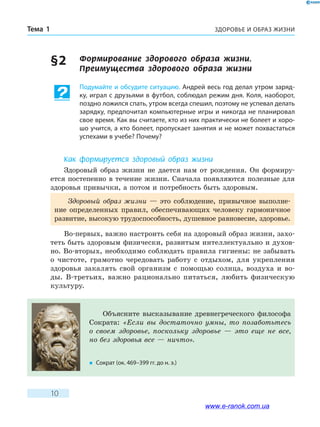 ЗДОРОВЬЕ И ОБРАЗ ЖИЗНИТема 1
10
§ 2	 Формирование здорового образа жизни.
Преимущества здорового образа жизни
Подумайте и обсудите ситуацию. Андрей весь год делал утром заряд-
ку, играл с друзьями в футбол, соблюдал режим дня. Коля, наоборот,
поздно ложился спать, утром всегда спешил, поэтому не успевал делать
зарядку, предпочитал компьютерные игры и никогда не планировал
свое время. Как вы считаете, кто из них практически не болеет и хоро-
шо учится, а кто болеет, пропускает занятия и не может похвастаться
успехами в учебе? Почему?
Как формируется здоровый образ жизни
Здоровый образ жизни не дается нам от рождения. Он формиру-
ется постепенно в течение жизни. Сначала появляются полезные для
здоровья привычки, а потом и потребность быть здоровым.
Здоровый образ жизни — это соблюдение, привычное выполне-
ние определенных правил, обеспечивающих человеку гармоничное
развитие, высокую трудоспособность, душевное равновесие, здоровье.
Во-первых, важно настроить себя на здоровый образ жизни, захо-
теть быть здоровым физически, развитым интеллектуально и духов-
но. Во-вторых, необходимо соблюдать правила гигиены: не забывать
о чистоте, грамотно чередовать работу с отдыхом, для укрепления
здоровья закалять свой организм с помощью солнца, воздуха и во-
ды. В-третьих, важно рационально питаться, любить физическую
культуру.
Объясните высказывание древнегреческого философа
Сократа: «Если вы достаточно умны, то позаботьтесь
о  своем здоровье, поскольку здоровье — это еще не все,
но без здоровья все — ничто».
�	 Сократ (ок. 469–399 гг. до н. э.)
www.e-ranok.com.ua
 