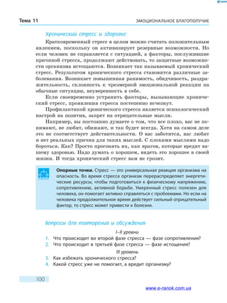 ЭМОЦИОНАЛЬНОЕ БЛАГОПОЛУЧИЕТема 11
100
Хронический стресс и здоровье
Кратковременный стресс в целом можно считать положительным
явлением, поскольку он активизирует резервные возможности. Но
если человек не справляется с ситуацией, а факторы, послужившие
причиной стресса, продолжают действовать, то защитные возможно-
сти организма истощаются. Возникает так называемый хронический
стресс. Результатом хронического стресса становятся различные за-
болевания. Возникает повышенная ранимость, обидчивость, раздра-
жительность, склонность к чрезмерной эмоциональной реакции на
обычные ситуации, неуверенность в себе.
Если своевременно устранить факторы, вызывающие хрониче-
ский стресс, проявления стресса постепенно исчезнут.
Профилактикой хронического стресса является психологический
настрой на позитив, запрет на отрицательные мысли.
Например, вы постоянно думаете о том, что все плохо, вас не по-
нимают, не любят, обижают, и так будет всегда. Хотя на самом деле
это не соответствует действительности. О вас заботятся, вас любят
и нет реальных причин для таких мыслей. С плохими мыслями надо
бороться. Как? Просто прогонять их, как врагов, которые вредят ва-
шему здоровью. Надо думать о хорошем, видеть это хорошее в своей
жизни. И тогда хронический стресс вам не грозит.
Опорные точки. Стресс — это универсальная реакция организма на
опасность. Во время стресса организм перераспределяет энергети-
ческие ресурсы, чтобы подготовиться к физическому напряжению,
сопротивлению, активной борьбе. Умеренный стресс полезен для
человека, он помогает активно справляться с проблемами. Но если на
человека продолжительное время действует сильный отрицательный
фактор, то стресс может привести к болезни.
Вопросы для повторения и обсуждения
I–II уровни
1.	 Что происходит во второй фазе стресса — фазе сопротивления?
2.	 Что происходит в третьей фазе стресса — фазе истощения?
III уровень
3.	 Как избежать хронического стресса?
4.	 Какой стресс уже не помогает, а вредит организму?
www.e-ranok.com.ua
 