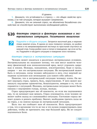 Факторы стресса и факторы выживания в экс­тремальных ситуациях § 20
101
IV уровень
5.	 Докажите, что устойчивость к стрессу — это общее свойство орга-
низма, а не той ситуации, которая вызывает напряжение.
6.	 Докажите, что ни сильный стресс, ни абсолютное беззаботное спо-
койствие не способствуют выполнению необходимой работы.
§ 20	 Факторы стресса и факторы выживания в экс­
тремальных ситуациях. Позитивное мышление
Подумайте и обсудите ситуацию. Загорелся высотный дом, и верхние
этажи охватил огонь. В одном из окон появился человек, он разбил
стекло и по импровизированной лестнице из простыней спустился на
нижний этаж. Снова разбил окно и попал в помещение, где огня не бы-
ло. Подумайте и обсудите ситуацию и поведение этого человека.
Факторы стресса в экстремальных ситуациях
Человек может оказаться в различных экстремальных условиях.
Экстремальными их называют потому, что они могут нанести чело-
веку физический или психологический вред, могут угрожать здоро-
вью и  жизни. Пожары, наводнения, землетрясения, бури и грозы,
аварии — все это экстремальные ситуации. Но экстремальной может
быть и ситуация, когда человек заблудился в лесу, стал жертвой на-
падения хулиганов или неожиданно для самого себя заболел.
Понятно, что в экстремальной ситуации человеку плохо. Он мо-
жет ощущать страх, тревогу, боль, переутомление. У него может воз-
никнуть ощущение одиночества, безысходности, неверия в то, что он
справится с ситуацией. Наконец, экстремальная ситуация может быть
связана с ощущением голода, холода, жажды.
Страх предупреждает нас об опасности, но если мы подчиняемся
ему, то он начинает нам мешать. Страх усиливается, если человек не
может найти выход из сложившейся ситуации. Состояние страха ме-
шает думать и решать проблему. Значит, необходимо тратить силы не
на страх, а на поиски выхода из экстремальной ситуации.
Боль так же сообщает нам об опасности. Боль предупреждает
о том, что в организме что-то не так и что нужно скорректировать свои
действия, чтобы не причинить ему еще больший вред. Но не следует
подчиняться боли.
www.e-ranok.com.ua
 