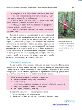 Факторы стресса и факторы выживания в экс­тремальных ситуациях § 20
103
В экстремальных ситуациях выживает тот, кто:
•	 может успокоиться, умерить эмоции, обду-
мать свои дальнейшие действия;
•	 готов активно действовать, используя все
свои знания, умения, навыки и силы;
•	 обладает высокой самооценкой, уверенно-
стью в успехе, силой воли;
•	 готов помогать людям, которые оказались
рядом с ним.
Каждый человек оказывается в экстремальной
ситуации с теми возможностями и тем опытом, кото-
рые у него есть. Если вы не можете подтянуться на
перекладине даже один раз, то, конечно, не сможете
спуститься на веревке с этажа на этаж, спасаясь от
огня. Поэтому готовность к экстремальной ситуации
формируется в течение всей жизни. Таким образом,
ваша готовность к экстремальной ситуации зависит
от того, делаете ли вы каждый день зарядку, как тре-
нируете свой ум и волю, что делаете для того, чтобы
окрепнуть физически и психологически.
Позитивное мышление
Наши мысли существенно влияют на нашу жизнь. Позитивное
мышление и позитивные эмоции человека являются источником его
уверенности в себе и адекватной самооценки. Негативное мышление
и  отрицательные эмоции приводят к противоположному результату,
т. е. неуверенности в себе и заниженной самооценке.
Позитивно мыслить — значит думать так:
•	 «я обязательно решу эту проблему»;
•	 «мне везет»;
•	 «у меня достаточно желания и воли, чтобы это сделать»;
•	 «я сумею, смогу, у меня получится»;
•	 «я уверен (уверена) в себе».
Негативно мыслить — значит думать так:
•	 «у меня ничего не получится»;
•	 «не стоит и браться за это, у меня не хватит сил»;
�	 Главная опасность,
с которой сталкивает-
ся человек, заблудив-
шийся в лесу,— это
страх
www.e-ranok.com.ua
 