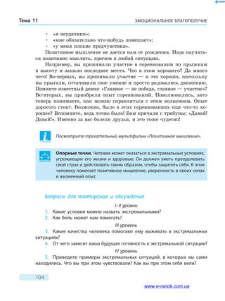 ЭМОЦИОНАЛЬНОЕ БЛАГОПОЛУЧИЕТема 11
104
•	 «я неудачник»;
•	 «мне обязательно что-нибудь помешает»;
•	 «у меня плохие предчувствия».
Позитивное мышление не дается нам от рождения. Надо научить-
ся позитивно мыслить, причем в любой ситуации.
Например, вы принимали участие в соревновании по прыжкам
в высоту и заняли последнее место. Что в этом хорошего? Да много
чего! Во-первых, вы принимали участие — и это хорошо, поскольку
вы прыгали, оттачивали свое умение и просто радовались движению.
Помните известный девиз: «Главное — не победа, главное — участие»?
Во-вторых, вы приобрели опыт соревнований. Поволновались, зато
теперь понимаете, как можно справляться с этим волнением. Опыт
дорогого стоит. Возможно, было в этих соревнованиях еще что-то хо-
рошее? Вспомните, ведь точно было! Вам кричали с трибуны: «Давай!
Давай!». Именно за вас болели друзья, и это тоже чудесно!
Посмотрите трогательный мультфильм «Позитивное мышление».
Опорные точки. Человек может оказаться в экстремальных условиях,
угрожающих его жизни и здоровью. Он должен уметь преодолевать
свой страх и действовать таким образом, чтобы защитить себя. В этом
человеку помогает позитивное мышление, уверенность в своих силах
и жизненный опыт.
Вопросы для повторения и обсуждения
I–II уровни
1.	 Какие условия можно назвать экстремальными?
2.	 Как боль может нам помогать?
III уровень
3.	 Какие качества человека помогают ему выживать в экстремальных
ситуациях?
4.	 От чего зависит ваша будущая готовность к экстремальной ситуации?
IV уровень
5.	 Приведите примеры экстремальных ситуаций, в которых вы сами
находились. Что вы при этом чувствовали? Как вы при этом себя вели?
www.e-ranok.com.ua
 