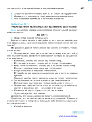 Факторы стресса и факторы выживания в экс­тремальных ситуациях § 20
105
6.	 Хорошо ли было бы человеку, если бы он совсем не ощущал боли?
7.	 Докажите, что наши мысли существенно влияют на нашу жизнь.
8.	 Чем отличаются позитивное и негативное мышление?
Упражнение № 13
«Формирование положительной адекватной самооценки»
Цель: выработать навыки формирования положительной адекват-
ной самооценки.
Ход работы
1.	 Попробуйте решить головоломку.
Возьмите шесть спичек и постройте из них четыре равнобедрен-
ных треугольника. При каком варианте расположения спичек это воз-
можно?
На решение данной головоломки вы можете потратить только
шесть минут.
2.	 Независимо от того, решили вы головоломку или нет, дайте
себе положительную адекватную самооценку, выбирая из предложен-
ных вариантов:
— Я молодец, потому что решил эту головоломку.
— Я хуже всех в классе, потому что не решил головоломку.
— Надо мной все смеются, потому что я не решил головоломку.
— Я знал, что обязательно решу эту головоломку.
— Я и раньше решал подобные головоломки.
— Я умный, но для решения головоломки мне просто не хватило
времени.
— Теперь со мной не станут дружить, ведь я не решил головоломку.
— Эта головоломка слишком сложная для семиклассника.
— Я обязательно подумаю над головоломкой дома и решу ее.
— Многие мои одноклассники тоже не решили эту головоломку,
значит, я такой как все — не лучше и не хуже.
— Я никогда не научусь решать такие головоломки.
3.	 Проанализируйте свои ответы.
Докажите, что ваша самооценка является положительной.
Докажите, что ваша самооценка является адекватной. Приведите
пример ситуации, в которой вы тоже дали себе положительную адек-
ватную самооценку.
4.	 Сделайте выводы.
www.e-ranok.com.ua
 
