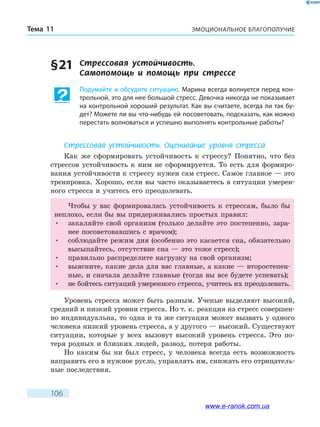 ЭМОЦИОНАЛЬНОЕ БЛАГОПОЛУЧИЕТема 11
106
§ 21	 Стрессовая устойчивость. 	
Самопомощь и помощь при стрессе
Подумайте и обсудите ситуацию. Марина всегда волнуется перед кон-
трольной, это для нее большой стресс. Девочка никогда не показывает
на контрольной хороший результат. Как вы считаете, всегда ли так бу-
дет? Можете ли вы что-нибудь ей посоветовать, подсказать, как можно
перестать волноваться и успешно выполнять контрольные работы?
Стрессовая устойчивость. Оценивание уровня стресса
Как же сформировать устойчивость к стрессу? Понятно, что без
стрессов устойчивость к ним не сформируется. То есть для формиро-
вания устойчивости к стрессу нужен сам стресс. Самое главное — это
тренировка. Хорошо, если вы часто оказываетесь в ситуации умерен-
ного стресса и учитесь его преодолевать.
Чтобы у вас формировалась устойчивость к стрессам, было бы
неплохо, если бы вы придерживались простых правил:
•	 закаляйте свой организм (только делайте это постепенно, зара-
нее посоветовавшись с врачом);
•	 соблюдайте режим дня (особенно это касается сна, обязательно
высыпайтесь, отсутствие сна — это тоже стресс);
•	 правильно распределите нагрузку на свой организм;
•	 выясните, какие дела для вас главные, а какие — второстепен-
ные, и сначала делайте главные (тогда вы все будете успевать);
•	 не бойтесь ситуаций умеренного стресса, учитесь их преодолевать.
Уровень стресса может быть разным. Ученые выделяют высокий,
средний и низкий уровни стресса. Но т. к. реакция на стресс совершен-
но индивидуальна, то одна и та же ситуация может вызвать у одного
человека низкий уровень стресса, а у другого — высокий. Существуют
ситуации, которые у всех вызовут высокий уровень стресса. Это по-
теря родных и близких людей, развод, потеря работы.
Но каким бы ни был стресс, у человека всегда есть возможность
направить его в нужное русло, управлять им, снижать его отрицатель-
ные последствия.
www.e-ranok.com.ua
 