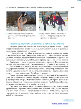 Стрессовая устойчивость. Самопомощь и помощь при стрессе § 21
107
Управление стрессом. Самопомощь и помощь при стрессе
Человек разными способами может преодолевать стресс. Суще­
ствуют физические, эмоциональные, интеллектуальные и духовные
механизмы управления стрессом.
К физическим способам управления стрессом относятся такие
простые методы, как соблюдение режима дня, рациональное распре-
деление времени, чередование физической и умственной нагрузки, ра-
циональное питание, т. е. соблюдение правил здорового образа жизни.
Движение — замечательное средство от стресса. Умеренная на-
грузка заряжает энергией, помогая организму освободиться от стресса.
Чтобы победить стресс, можно воспользоваться эмоциональной
поддержкой: сделать то, что вам нравится, например послушать лю-
бимую музыку, погулять по парку или поговорить с другом. Хорошая
книга — тоже помощник в борьбе со стрессом.
Самая лучшая профилактика стресса — это смех. Смех освобож-
дает от напряжения, гнева и страха. Поэтому необходимо развивать
у себя чувство юмора. Читайте веселые книжки, смотрите добрые ко-
медии, общайтесь с жизнерадостными людьми. Улыбайтесь себе и лю-
дям вокруг, и вы получите улыбку в ответ.
Помните, что когда вас охватывает беспокойство, повышенная
тревожность, чувство одиночества или чувство вины,— это стресс,
и с ним надо бороться. Используйте позитивное мышление, отдохни-
те, вспомните о хорошем, о ситуациях, в которых вы были довольны
собой и счастливы.
�	 Обливание холодной водой является
умеренным стрессом, который закаляет
организм
�	 Когда человек впервые становится на
коньки — это стресс, который он со
временем преодолевает
www.e-ranok.com.ua
 