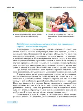 ЭМОЦИОНАЛЬНОЕ БЛАГОПОЛУЧИЕТема 11
108
Последствия употребления стимуляторов для преодоления
стресса. Техники самоконтроля
В некоторых случаях подростки, для того чтобы снять стресс, при-
бегают к использованию стимуляторов, таких как сигареты, алкоголь
или наркотики. Продавцы этой продукции убеждают, что никотин,
алкоголь и наркотики успокаивают нервную систему и помогают
в преодолении стресса. Но это откровенное вранье! Наоборот, эти веще-
ства создают множество серьезных проблем, с которыми в некоторых
случаях просто невозможно справиться. Последствиями употребления
стимуляторов для преодоления стресса всегда становится потеря здо-
ровья, а иногда и жизни. Нет никакого смысла так сильно рисковать.
При стрессе можно помочь себе, применяя простые методики. Ска­
жем, использовать метод самоконтроля внешнего выражения эмоций.
В момент, когда на вас влияют факторы стресса, вы останавлива­
етесь и отвечаете сами себе на такие вопросы: не скован ли я? как я
сижу? как я дышу? Если ответы свидетельствуют о том, что вы напря-
жены, то вам необходимо расслабиться. Вначале успокойте дыхание.
После этого используйте простые фразы: «я спокоен», «я расслаблен»,
«расслаблены мышцы моего лица, расслаблены мышцы моих рук,
расслаблены мышцы моих ног, расслаблены все мышцы моего тела».
Закройте глаза, вообразите, что все ваши неприятности исчезли, их
вообще нет. Это одна из простейших техник самоконтроля.
Существуют и другие. Например, в ситуации, когда на вас влияют
факторы стресса, вы садитесь, успокаиваетесь и начинаете вспоми-
�	 Чтобы победить стресс, можно, напри-
мер, послушать любимую музыку
�	 Оптимизм — главный враг стрессов.
Верьте в себя и улыбайтесь людям во-
круг
www.e-ranok.com.ua
 