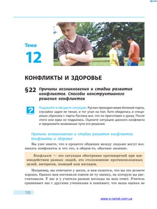 110
Тема
12
КОНФЛИКТЫ И ЗДОРОВЬЕ
§ 22	 Причины возникновения и стадии развития
конфликтов. Способы конструктивного
решения  конфликтов
Подумайте и обсудите ситуацию. Руслан проходил мимо Катиной парты,
случайно задел ее пенал, и тот упал на пол. Катя обиделась и специ-
ально сбросила с парты Руслана все, что он приготовил к уроку. После
этого они едва не подрались. Оцените ситуацию данного конфликта
и предложите возможные пути его решения.
Причины возникновения и стадии развития конфликтов.
Конфликты и здоровье
Вы уже знаете, что в процессе общения между людьми могут воз-
никать конфликты и что это, в общем-то, обычное явление.
Конфликт — это ситуация обострения противоречий при вза-
имодействии разных людей, это столкновение противоположных
целей, интересов, позиций или взглядов.
Например, вы отвечаете у доски, и вам кажется, что вы это делаете
хорошо. Однако вам поставили совсем не ту оценку, на которую вы рас-
считывали. У вас и у учителя разные взгляды на ваш ответ. Учитель
сравнивает вас с другими учениками и понимает, что ваша оценка не
www.e-ranok.com.ua
 