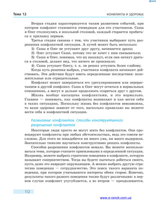 КОНФЛИКТЫ И ЗДОРОВЬЕТема 12
112
Вторая стадия характеризуется таким развитием событий, при
котором конфликт становится очевидным для его участников. Саша
и Олег столкнулись в школьной столовой, каждый старается пробить-
ся к прилавку первым.
Третья стадия связана с тем, что участники выбирают путь раз-
решения конфликтной ситуации. А путей может быть несколько:
1)	 Саша и Олег не уступают друг другу, начинается драка;
2)	 Олег уступает Саше, потому что не хочет с ним связываться;
3)	 Саша и Олег, понимая, что их накажут, если они начнут драть-
ся в столовой, делают вид, что ничего не произошло;
4)	 Саша уступает Олегу, т. к. он решил уступить более слабому.
Когда путь решения выбран, участники конфликта начинают дей-
ствовать. Эти действия будут иметь определенные последствия: поло-
жительные или отрицательные.
Конфликт может завершиться его урегулированием или перерас-
танием в другой конфликт. Саша и Олег могут остаться в нормальных
отношениях, а могут и дальше продолжать ссориться друг с другом.
Жизнь вообще насыщена конфликтами, и это нормально.
Главное  — понимать, как конфликты возникают и как вести себя
в таких ситуациях. Поскольку жизнь без конфликтов невозможна,
то  ваше здоровье зависит от того, насколько правильно вы можете
вести себя в конфликтной ситуации.
Разжигание конфликтов. Способы конструктивного
разрешения конфликтов
Некоторые люди просто не могут жить без конфликтов. Они про-
воцируют конфликты при любых обстоятельствах, ведь это совсем не-
сложно. Для этого не понадобится ни много ума, ни много выдержки.
Значительно тяжелее научиться конструктивно решать конфликты.
Способов разрешения конфликтов немало. Вы можете воспользо-
ваться теми, которые считаете приемлемыми в определенной ситуации.
Например, можете выбрать стратегию поведения в конфликте, которую
называют соперничеством. Тогда вы будете пытаться добиться своего,
пусть даже это навредит окружающим. А можно выбрать другую стра-
тегию поведения — сотрудничество. Это поиск такого варианта по-
ведения, при котором учитываются интересы обеих сторон. Конечно,
результаты такого разного поведения также будут различными: в пер-
вом случае конфликт усугубляется, а во втором — преодолевается.
www.e-ranok.com.ua
 