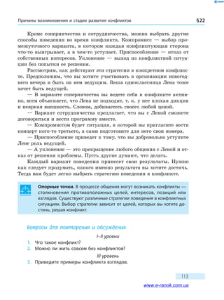 Причины возникновения и стадии развития конфликтов § 22
113
Кроме соперничества и сотрудничества, можно выбрать другие
способы поведения во время конфликта. Компромисс — выбор про-
межуточного варианта, в котором каждая конфликтующая сторона
что-то выигрывает, а в чем-то уступает. Приспособление — отказ от
собственных интересов. Уклонение — выход из конфликтной ситуа-
ции без попытки ее решения.
Рассмотрим, как действуют эти стратегии в конкретном конфлик-
те. Предположим, что вы хотите участвовать в организации новогод-
него вечера и быть на нем ведущим. Ваша одноклассница Лена тоже
хочет быть ведущей.
— В варианте соперничества вы ведете себя в конфликте актив-
но, всем объясняете, что Лена не подходит, т. к. у нее плохая дикция
и неяркая внешность. Словом, добиваетесь своего любой ценой.
— Вариант сотрудничества предлагает, что вы с Леной сможете
договориться и вести программу вместе.
— Компромиссом будет ситуация, в которой вы пригласите вести
концерт кого-то третьего, а сами подготовите для него свои номера.
— Приспособление приведет к тому, что вы добровольно уступите
Лене роль ведущей.
— А уклонение — это прекращение любого общения с Леной и от-
каз от решения проблемы. Пусть другие думают, что делать.
Каждый вариант поведения принесет свои результаты. Нужно
как следует продумать, какого именно результата вы хотите достичь.
Тогда вам будет легко выбрать стратегию поведения в конфликте.
Опорные точки. В процессе общения могут возникать конфликты —
столкновения противоположных целей, интересов, позиций или
взглядов. Существуют различные стратегии поведения в конфликтных
ситуациях. Выбор стратегии зависит от целей, которых вы хотите до-
стичь, решая конфликт.
Вопросы для повторения и обсуждения
I–II уровни
1.	 Что такое конфликт?
2.	 Можно ли жить совсем без конфликтов?
III уровень
3.	 Приведите примеры конфликта взглядов.
www.e-ranok.com.ua
 