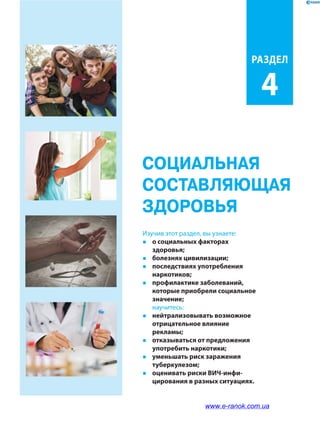 СОЦИАЛЬНАЯ
СОСТАВЛЯЮЩАЯ
ЗДОРОВЬЯ
РАздЕл
4
Изучив этот раздел, вы узнаете:
�	 о социальных факторах
здоровья;
�	 болезнях цивилизации;
�	 последствиях употребления
наркотиков;
�	 профилактике заболеваний,
которые приобрели социальное
значение;
	научитесь:
�	 нейтрализовывать возможное
отрицательное влияние
рекламы;
�	 отказываться от предложения
употребить наркотики;
�	 уменьшать риск заражения
туберкулезом;
�	 оценивать риски ВИЧ-инфи­
цирования в разных ситуациях.
www.e-ranok.com.ua
 