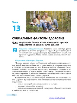 116
Тема
13
СОЦИАЛЬНЫЕ ФАКТОРЫ ЗДОРОВЬЯ
§ 23	 Социальная безопасность населенного пункта.
Государство на защите прав ребенка
Подумайте и обсудите ситуацию. Подростки зашли в автобус, громко
разговаривая, толкаясь с мороженым в руках. Мороженое тает, течет
и может испачкать одежду пассажиров. Оцените состояние социального
здоровья подростков. Что вы можете сказать об их социальном раз-
витии?
Социальные факторы здоровья
Человек живет в обществе. Он должен найти свое место среди дру-
гих людей, научиться общаться с ними, принять правила поведения
в  социуме и придерживаться их. Демократическое общество предо-
ставляет человеку достаточно много прав, но вместе с правами у че-
ловека появляются и определенные обязанности. Умение пользовать-
ся своими правами и желание выполнять свои обязанности является
важным показателем социального здоровья.
Существуют социальные факторы, влияющие на ваше социаль-
ное здоровье. Прежде всего к ним относится ваше непосредственное
окружение:
— семья, в которой вы воспитываетесь и растете;
— школа, в которой вы учитесь;
— класс, где вы находите друзей, с которыми общаетесь не только
в школе, но и за ее пределами;
www.e-ranok.com.ua
 