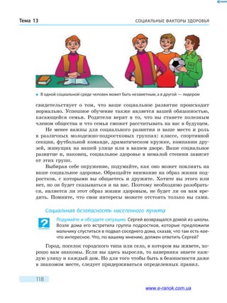 СОЦИАЛЬНЫЕ ФАКТОРЫ ЗДОРОВЬЯТема 13
118
свидетельствует о том, что ваше социальное развитие происходит
нормально. Успешное обучение также является вашей обязанностью,
касающейся семьи. Родители верят в то, что вы станете полезным
членом общества и что семья сможет рассчитывать на вас в будущем.
Не менее важны для социального развития и ваше место и роль
в различных молодежно-подростковых группах: классе, спортивной
секции, футбольной команде, драматическом кружке, компании дру-
зей, живущих на вашей улице или в вашем дворе. Ваше социальное
развитие и, наконец, социальное здоровье в немалой степени зависят
от этих групп.
Выбирая себе окружение, подумайте, как оно может повлиять на
ваше социальное здоровье. Обращайте внимание на образ жизни под-
ростков, с которыми вы общаетесь и дружите. Хотите вы этого или
нет, но он будет сказываться и на вас. Поэтому необходимо разобрать-
ся, является ли этот образ жизни здоровым, не будет ли он вам вре-
дить. Помните, что свои интересы можете отстоять только вы сами.
Социальная безопасность населенного пункта
Подумайте и обсудите ситуацию. Сергей возвращался домой из школы.
Возле дома его встретила группа подростков, которые предложили
мальчику спуститься в подвал соседнего дома, сказав, что там есть кое-
что интересное. Что, по вашему мнению, должен ответить Сергей?
Город, поселок городского типа или село, в котором вы живете, хо-
рошо вам знакомы. Если вы здесь выросли, то наверняка знаете каж-
дую улицу и каждый дом. Но для того чтобы быть в безопасности даже
в знакомом месте, следует придерживаться определенных правил.
�	 В одной социальной среде человек может быть незаметным, а в другой — лидером
www.e-ranok.com.ua
 
