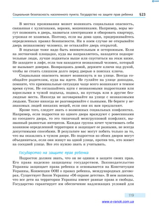 Социальная безопасность населенного пункта. Государство на защите прав ребенка § 23
119
В местах проживания может возникать социальная опасность,
связанная с хулиганами, ворами, мошенниками. Например, воры мо-
гут позвонить в дверь, назваться электриками и обворовать квартиру,
угрожая ее хозяевам. Поэтому, если вы дома одни, придерживайтесь
определенных правил безопасности. Ни в коем случае не открывайте
дверь незнакомому человеку, не оставляйте дверь открытой.
В подъезде тоже надо быть внимательным и осторожным. Если
на лестничной площадке, куда вы направляетесь, находятся подозри-
тельные люди, лучше подняться выше или спуститься на этаж ниже.
Не заходите в лифт, если там находится незнакомый человек, который
не вызывает доверия. Возвращаясь домой, держите ключи под рукой,
чтобы не стоять слишком долго перед дверью в поисках ключа.
Социальная опасность может возникнуть и на улице. Всегда со-
общайте родителям, куда вы идете. Не гуляйте на улице допоздна,
помните, что криминальные ситуации чаще всего возникают в темное
время суток. Не соглашайтесь идти с незнакомыми подростками или
взрослыми в чужой подъезд, подвал, на пустырь или в другие без-
людные места. Никогда не заговаривайте на улице с незнакомыми
людьми. Также никогда не разговаривайте с пьяными. Не берите у не­
знакомых людей никаких вещей, если они их вам предлагают.
Кроме того, следует знать о возможных социальных конфликтах.
Например, если подростки из одного двора враждуют с ровесниками
из соседнего двора, то это типичный межгрупповой конфликт, вы-
званный разностью интересов. Каждая группа хочет чувствовать себя
хозяином определенной территории и защищает ее разными, не всегда
допустимыми способами. В результате вас могут побить только за то,
что вы оказались в чужом дворе. Но подростки из обоих дворов могут
объединиться, если они живут на одной улице, против тех, кто живет
на соседней улице. Все это нужно знать и учитывать.
Государство на защите прав ребенка
Подросток должен знать, что он не одинок в защите своих прав.
Его права надежно защищены государством. Законодательство
Украины защищает права ребенка и основывается на Конституции
Украины, Конвенции ООН о правах ребенка, международных догово-
рах. Существует Закон Украины «Об охране детства». В нем записано,
что все дети на территории Украины имеют равные права и свободы.
Государство гарантирует им обеспечение надлежащих условий для
www.e-ranok.com.ua
 