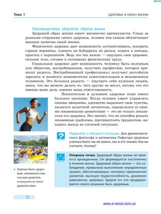 ЗДОРОВЬЕ И ОБРАЗ ЖИЗНИТема 1
12
Преимущества здорового образа жизни
Здоровый образ жизни имеет множество преимуществ. Следя за
разными сторонами своего здоровья, человек тем самым обеспечивает
высокое качество своей жизни.
Физическое здоровье дает возможность путешествовать, покорять
горные вершины, плавать на байдарках по рекам, ходить в походы,
прыгать с парашютом. Ведь это так важно — ощущать свое здоровое,
сильное тело, готовое к активному физическому труду.
Социальное здоровье дает возможность человеку быть полезным
для общества, востребованным, получить профессию, которая при-
носит радость. Востребованный профессионал получает достойную
зарплату и является экономически самостоятельным и независимым
человеком. Это большая радость — ощущать себя нужным людям,
знать, что вы можете делать то, чего другие не могут, потому что это
именно ваше дело, именно ваша ответственность.
Психическое и духовное здоровье тоже имеет
большое значение. Когда человек умеет управлять
своими эмоциями, адекватно выражает свои чувства,
является целостной личностью, определился со свои-
ми жизненными ценностями — это не только показа-
тели его здоровья. Это значит, что он способен решать
жизненные проблемы, противостоять трудностям, на-
ходить выход из сложной ситуации.
Подумайте и обсудите ситуацию. Для древнегрече-
ского философа и математика Пифагора здоровье
ученика было так же важно, как и его знания. Как вы
считаете, почему?
Опорные точки. Здоровый образ жизни не явля-
ется врожденным. Он формируется постепенно
в течение жизни. Здоровый образ жизни — это со-
блюдение, привычное выполнение определенных
правил, обеспечивающих человеку гармоничное
развитие, высокую трудоспособность, душевное
равновесие, здоровье. Здоров тот, кто придержи-
вается своего решения быть здоровым.
�	 Хорошо быть здоро-
вым, заниматься тем,
что вам нравится,
и получать от этого
удовольствие
www.e-ranok.com.ua
 