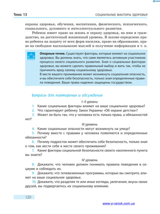 СОЦИАЛЬНЫЕ ФАКТОРЫ ЗДОРОВЬЯТема 13
120
охраны здоровья, обучения, воспитания, физического, психического,
социального, духовного и интеллектуального развития.
Ребенок имеет право на жизнь и охрану здоровья, на имя и граж-
данство, на достаточный жизненный уровень. В законе определено пра-
во ребенка на защиту от всех форм насилия, право на образование, пра-
во на свободное высказывание мыслей и получение информации и т. п.
Опорные точки. Существуют факторы, которые влияют на социальное
здоровье. Вы должны знать, что сами являетесь активным участником
процесса своего социального развития. Зная о социальных факторах
здоровья, вы можете сделать правильный выбор и жить так, чтобы не
причинять вред своему социальному здоровью.
В месте вашего проживания может возникнуть социальная опасность,
и вы обеспечите себе безопасность, только зная определенные прави-
ла поведения. Ваши права надежно защищены государством.
Вопросы для повторения и обсуждения
I–II уровни
1.	 Какие социальные факторы влияют на ваше социальное здоровье?
2.	 Что гарантирует ребенку Закон Украины «Об охране детства»?
3.	 Может ли быть так, что у человека есть только права, а обязанностей
нет?
III уровень
4.	 Какие социальные опасности могут возникнуть на улице?
5.	 Почему вместе с правами у человека появляются и определенные
обязанности?
6.	 Почему подросток может обеспечить себе безопасность, только зная
о том, как вести себя в месте своего проживания?
7.	 Какие факторы социальной безопасности своего населенного пункта
вы знаете?
IV уровень
8.	 Докажите, что человек должен понимать правила поведения в со-
циуме и соблюдать их.
9.	 Докажите, что телевизионные программы, которые вы смотрите, вли-
яют на ваше социальное здоровье.
10.	Докажите, что разделяя те или иные взгляды, увлечения, вкусы своих
друзей, вы подвергаетесь их социальному влиянию.
www.e-ranok.com.ua
 