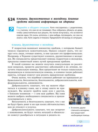 121
§ 24	 Клиники, дружественные к молодежи. Влияние
средств массовой информации на здоровье
Подумайте и обсудите ситуацию. Катя поссорилась с родителями,
т. к. считала, что они ее не понимают. Она собралась убежать из дома,
чтобы самостоятельно все решать. Но потом испугалась, что останется
совсем одна. Ей очень хотелось с кем-нибудь поговорить, но она не
знала с кем. Катя сидела и плакала. Предложите ей выход из ситуации.
Клиники, дружественные к молодежи
У подростков возникает множество проблем, с которыми бывает
тяжело справиться самостоятельно. Однако следует знать, что во-
круг есть люди, готовые помочь, и они сделают это профессионально.
Например, в Украине существуют клиники, дружественные к молоде-
жи. Их специалисты предоставляют помощь подросткам и молодежи,
предлагая совместный поиск путей преодоления проблем.
В такой клинике вы можете получить консультации по различ-
ным вопросам, провести диагностику заболеваний и их лечение, по-
лучить социальную помощь. Вам предоставят не только социальную,
медицинскую и психологическую помощь, в клинике также работают
юристы, которые помогут вам решить юридические проблемы.
Очень важно, что подобные клиники работают по принципам до-
бровольности, бесплатности, безотказности, доброжелательности, кон-
фиденциальности, анонимности.
Добровольность означает, что вы можете обра-
титься в клинику сами, вас к этому никто не при-
нуждает. Вы можете прийти одни или с другом,
с  близким человеком — с кем вам удобнее. Вы сами
можете выбрать необходимого специалиста и прокон-
сультироваться у него.
Бесплатность и безотказность означает, что с вас
не будут брать денег и ни при каких обстоятельствах
вам не откажут в услугах.
Доброжелательность означает, что вас встретят
с пониманием, не будут читать нотаций и обязатель-
но помогут разобраться в ситуации и решить ее.
�	 В клинике, друже-
ственной к молодежи,
вам предоставят
необходимую помощь
www.e-ranok.com.ua
 