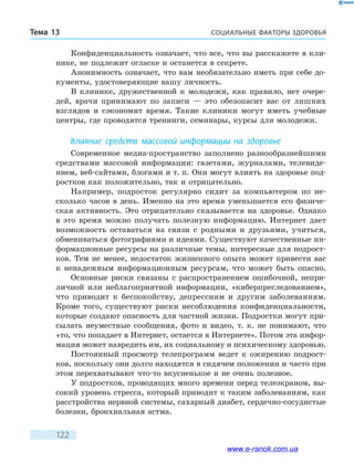 СОЦИАЛЬНЫЕ ФАКТОРЫ ЗДОРОВЬЯТема 13
122
Конфиденциальность означает, что все, что вы расскажете в кли-
нике, не подлежит огласке и останется в секрете.
Анонимность означает, что вам необязательно иметь при себе до-
кументы, удостоверяющие вашу личность.
В клинике, дружественной к молодежи, как правило, нет очере-
дей, врачи принимают по записи — это обезопасит вас от лишних
взглядов и сэкономит время. Такие клиники могут иметь учебные
центры, где проводятся тренинги, семинары, курсы для молодежи.
Влияние средств массовой информации на здоровье
Современное медиа-пространство заполнено разнообразнейшими
средствами массовой информации: газетами, журналами, телевиде-
нием, веб-сайтами, блогами и т. п. Они могут влиять на здоровье под-
ростков как положительно, так и отрицательно.
Например, подросток регулярно сидит за компьютером по не-
сколько часов в день. Именно на это время уменьшается его физиче-
ская активность. Это отрицательно сказывается на здоровье. Однако
в это время можно получать полезную информацию. Интернет дает
возможность оставаться на связи с родными и друзьями, учиться,
обмениваться фотографиями и идеями. Существуют качественные ин-
формационные ресурсы на различные темы, интересные для подрост-
ков. Тем не менее, недостаток жизненного опыта может привести вас
к ненадежным информационным ресурсам, что может быть опасно.
Основные риски связаны с распространением ошибочной, непри-
личной или неблагоприятной информации, «киберпреследованием»,
что приводит к беспокойству, депрессиям и другим заболеваниям.
Кроме того, существуют риски несоблюдения конфиденциальности,
которые создают опасность для частной жизни. Подростки могут при-
сылать неуместные сообщения, фото и видео, т. к. не понимают, что
«то, что попадает в Интернет, остается в Интернете». Потом эта инфор-
мация может навредить им, их социальному и психическому здоровью.
Постоянный просмотр телепрограмм ведет к ожирению подрост-
ков, поскольку они долго находятся в сидячем положении и часто при
этом перехватывают что-то вкусненькое и не очень полезное.
У подростков, проводящих много времени перед телеэкраном, вы-
сокий уровень стресса, который приводит к таким заболеваниям, как
расстройства нервной системы, сахарный диабет, сердечно-сосудистые
болезни, бронхиальная астма.
www.e-ranok.com.ua
 