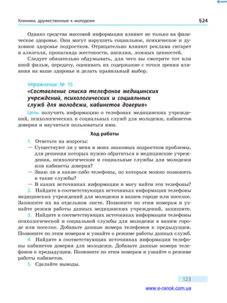 Клиники, дружественные к молодежи § 24
123
Однако средства массовой информации влияют не только на физи-
ческое здоровье. Они могут нарушить социальное, психическое и ду­
ховное здоровье подростков. Отрицательно влияют реклама сигарет
и алкоголя, пропаганда жестокости, насилия, ложных ценностей.
Следует обязательно обдумывать, для чего вы смотрите тот или
иной фильм, передачу, оценивать их содержание с точки зрения вли-
яния на ваше здоровье и делать правильный выбор.
Упражнение № 15
«Составление списка телефонов медицинских 	
учреждений, психологических и социальных 	
служб для молодежи, кабинетов доверия»
Цель: получить информацию о телефонах медицинских учрежде-
ний, психологических и социальных служб для молодежи, кабинетов
доверия и научиться пользоваться ими.
Ход работы
1.	 Ответьте на вопросы:
— Существуют ли у меня и моих знакомых подростков проблемы,
для решения которых нужно обратиться в медицинские учреж-
дения, психологические и социальные службы для молодежи
или кабинеты доверия?
— Знаю ли я какие-либо телефоны, по которым можно позвонить
в такие службы?
— В каких источниках информации я могу найти эти телефоны?
2.	 Найдите в соответствующих источниках информации телефоны
медицинских учреждений для молодежи в вашем городе или поселке.
Запишите их на отдельном листе. Позвоните по этим номерам и  уз-
найте режим работы данных медицинских учреждений, запишите.
3.	 Найдите в соответствующих источниках информации телефоны
психологической и социальной службы для молодежи в вашем горо-
де или поселке. Добавьте данные номера телефонов к предыдущим.
Позвоните по этим номерам и узнайте о режиме работы данных служб.
4.	 Найдите в соответствующих источниках информации телефо-
ны кабинетов доверия для молодежи. Добавьте данные номера теле-
фонов к предыдущим. Позвоните по этим номерам и узнайте о режиме
работы кабинетов.
5.	 Сделайте выводы.
www.e-ranok.com.ua
 