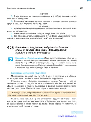 Ближайшее окружение подростка § 25
125
III уровень
3.	 В чем заключается принцип анонимности в работе клиники, друже-
ственной к молодежи?
4.	 Приведите примеры положительного и отрицательного влияния
средств массовой информации на здоровье.
IV уровень
5.	 Приведите примеры качественных информационных ресурсов, кото-
рыми вы пользуетесь.
6.	 Какие информационные ресурсы могут быть опасными?
7.	 Где можно получить информацию о телефонах медицинских учреж-
дений, психологических и социальных служб для молодежи?
§ 25	 Ближайшее окружение подростка. Влияние
семьи и друзей. Принципы формирования
межличностных отношений
Подумайте и обсудите ситуацию. Мама попросила Марину убрать в ее
комнате, но дочь смотрела телевизор, гуляла во дворе и не сделала
этого. А вечером Марина стала кричать, что у нее много уроков и ей не-
когда. Оцените отношения Марины с мамой. Попробуйте предположить,
к каким последствиям приведут такие отношения.
Ближайшее окружение подростка
Мы живем не каждый сам по себе. Люди, с которыми мы общаем-
ся каждый день, входят в наше ближайшее окружение.
Общаясь, люди образуют различные группы. Группа — это со-
общество людей, объединившихся для общей работы или общения.
Люди, входящие в группу, находятся в разных положениях относи-
тельно друг друга. Каждый член группы имеет свой статус.
Статус — это закрепленные за человеком права и обязанности,
которые определяют его место в группе.
Если вы член семьи, то у вас обязательно будут семейные обязан-
ности, которые необходимо выполнять. Обратите внимание, как мно-
го обязанностей в семье лежит на маме. Ваша задача — помогать ей
и получить свой статус в семье.
www.e-ranok.com.ua
 