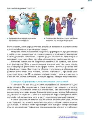 Ближайшее окружение подростка § 25
127
безопасности, учит определенным способам поведения, служит источ-
ником необходимого жизненного опыта.
Общение в семье позволяет подростку формировать представление
о добре и зле, порядочности, уважительном отношении к материаль-
ным и духовным ценностям. Именно рядом с близкими людьми у нас
возникает чувство любви, дружбы, обязанности, ответственности.
Влияние родителей на подростка значительно больше, чем влия-
ние ровесников. Хотя в подростковом возрасте вам уже мало семьи,
вас интересуют ровесники и те сферы жизни, которые раньше вам
не были доступны. Вам хочется обрести уверенность в общении, на-
учиться отстаивать свое мнение, решать конфликты, проявить свои
лидерские качества. Есть друзья, которые помогут вам в этом, а есть
и такие, кто может помешать. Выбирая друзей, следует это учитывать.
Принципы формирования межличностных отношений
У каждого из нас складываются определенные отношения с дру-
гими людьми. Вы рождаетесь в семье и сразу же становитесь членом
этой семьи. Возникают семейные отношения. Это отношения между
родителями и детьми, между братьями и сестрами, между бабушками,
дедушками и внуками. Семейные отношения характеризуются любо-
вью, заботой, вниманием друг к другу на протяжении всей жизни.
Самым безопасным местом для человека является его дом. Это то
пространство, где человек максимально может проявить свою индиви-
дуальность. У каждой семьи существует своя история, которая переда-
ется ее членам и дает ощущение принадлежности именно к этой семье.
�	 Дружеская компания возникает на
основе общих интересов
�	 В официальной группе подросток оцени-
вается по его вкладу в общее дело
www.e-ranok.com.ua
 