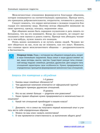 Ближайшее окружение подростка § 25
129
Межличностные отношения формируются благодаря общению,
которое основывается на соответствующих принципах. Прежде всего,
это принципы доброжелательности, открытости, готовности к диалогу.
Следует помнить, что первое впечатление о человеке создается бла-
годаря его внешнему виду. Поэтому всегда обращайте внимание на
свою прическу, одежду, походку, выражение лица.
При общении важно быть хорошим слушателем и дать понять со-
беседнику, что вы его понимаете. Когда вы слушаете, не следует вы-
сказывать свои оценки и давать советы. Прежде чем убеждать челове-
ка в чем-нибудь, нужно понять его позицию.
Очень важно запоминать и не путать имена людей. Человек мо-
жет обидеться на вас, если вы не помните, как его зовут. Помните,
что главные враги межличностного общения — раздражительность
и бестактность.
Опорные точки. Люди, с которыми мы общаемся каждый день, входят
в наше ближайшее окружение. Ваша семья и ваши друзья влияют на
вас, ваши взгляды, мысли, чувства. Существуют разные типы отноше-
ний между людьми: семейные, деловые, дружеские. Для каждого типа
отношений характерны свои особенности. Нужно придерживаться
определенных принципов формирования межличностных отношений.
Вопросы для повторения и обсуждения
I–II уровни
1.	 Каковы ваши семейные обязанности?
2.	 Чем дружеская компания отличается от официальной группы?
3.	 Приведите примеры дружеских отношений.
III уровень
4.	 Кто на вас влияет больше — родители или ровесники?
5.	 Каких правил общения нужно придерживаться в межличностных от-
ношениях?
6.	 Какой тип отношений преобладает в вашем классе?
IV уровень
7.	 Докажите, что в семье вы получаете первый жизненный опыт и учи-
тесь вести себя определенным образом.
8.	 Можно ли ваш класс назвать коллективом?
9.	 В чем проявляется ответственность за выполнение общего дела?
www.e-ranok.com.ua
 