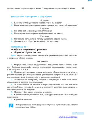 Формирование здорового образа жизни. Преимущества здорового образа жизни § 2
13
Вопросы для повторения и обсуждения
I–II уровни
1.	 Какие правила здорового образа жизни вы знаете?
2.	 Какое значение для здоровья имеют правила здорового образа жизни?
III уровень
3.	 Кто отвечает за ваше здоровье? Почему?
4.	 Какие принципы здорового образа жизни вы знаете?
IV уровень
5.	 Приведите аргументы в пользу здорового образа жизни.
6.	 Докажите, что образ жизни влияет на здоровье.
Упражнение № 1
«Создание социальной рекламы 	
о здоровом образе жизни»
Цель: научиться создавать различные формы социальной рекламы
о здоровом образе жизни.
Ход работы
1.	 Определите, какой вид рекламы вы хотите использовать (пла-
кат, билборд, сценарий, съемки рекламного видеоролика, стихотворе-
ние, лозунги и т. п.).
2.	 Определите, какую сторону здорового образа жизни вы хотите
рекламировать (ту, что улучшает физическое здоровье, или социаль-
ное здоровье, или психическое и духовное здоровье).
3.	 Подготовьте материал, свидетельствующий о том, что такой
образ жизни полезен для здоровья.
4.	 В зависимости от вашего выбора подготовьте плакат или опи-
сание билборда, сценарий съемки рекламного видеоролика, напишите
стихотворение или лозунги.
5.	 Презентуйте вашу рекламу в классе.
6.	 Сравните свою рекламу с той, которую подготовили ваши одно-
классники.
7.	 Сделайте выводы.
Интересное видео «Четыре правила здорового образа жизни» вы можете
посмотреть на сайте.
www.e-ranok.com.ua
 