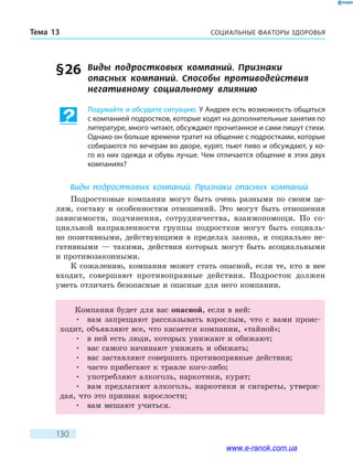 СОЦИАЛЬНЫЕ ФАКТОРЫ ЗДОРОВЬЯТема 13
130
§ 26	 Виды подростковых компаний. Признаки
опасных компаний. Способы противодействия
негативному социальному влиянию
Подумайте и обсудите ситуацию. У Андрея есть возможность общаться
с компанией подростков, которые ходят на дополнительные занятия по
литературе, много читают, обсуждают прочитанное и сами пишут стихи.
Однако он больше времени тратит на общение с подростками, которые
собираются по вечерам во дворе, курят, пьют пиво и обсуждают, у ко-
го из них одежда и обувь лучше. Чем отличается общение в этих двух
компаниях?
Виды подростковых компаний. Признаки опасных компаний
Подростковые компании могут быть очень разными по своим це-
лям, составу и особенностям отношений. Это могут быть отношения
зависимости, подчинения, сотрудничества, взаимопомощи. По со-
циальной направленности группы подростков могут быть социаль-
но позитивными, действующими в пределах закона, и социально не-
гативными — такими, действия которых могут быть асоциальными
и противозаконными.
К сожалению, компания может стать опасной, если те, кто в нее
входит, совершают противоправные действия. Подросток должен
уметь отличать безопасные и опасные для него компании.
Компания будет для вас опасной, если в ней:
•	 вам запрещают рассказывать взрослым, что с вами проис-
ходит, объявляют все, что касается компании, «тайной»;
•	 в ней есть люди, которых унижают и обижают;
•	 вас самого начинают унижать и обижать;
•	 вас заставляют совершать противоправные действия;
•	 часто прибегают к травле кого-либо;
•	 употребляют алкоголь, наркотики, курят;
•	 вам предлагают алкоголь, наркотики и сигареты, утверж-
дая, что это признак взрослости;
•	 вам мешают учиться.
www.e-ranok.com.ua
 