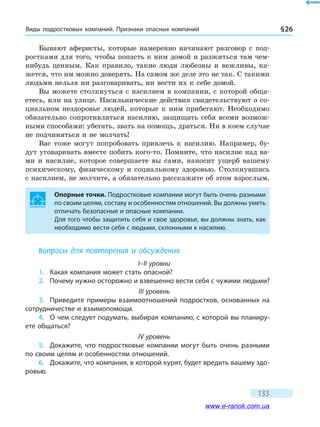 Виды подростковых компаний. Признаки опасных компаний § 26
133
Бывают аферисты, которые намеренно начинают разговор с под-
ростками для того, чтобы попасть к ним домой и разжиться там чем-
нибудь ценным. Как правило, такие люди любезны и вежливы, ка-
жется, что им можно доверять. На самом же деле это не так. С такими
людьми нельзя ни разговаривать, ни вести их к себе домой.
Вы можете столкнуться с насилием в компании, с которой обща-
етесь, или на улице. Насильнические действия свидетельствуют о со-
циальном нездоровье людей, которые к ним прибегают. Необходимо
обязательно сопротивляться насилию, защищать себя всеми возмож-
ными способами: убегать, звать на помощь, драться. Ни в коем случае
не подчиняться и не молчать!
Вас тоже могут попробовать привлечь к насилию. Например, бу-
дут уговаривать вместе побить кого-то. Помните, что насилие над ва-
ми и насилие, которое совершаете вы сами, наносит ущерб вашему
психическому, физическому и социальному здоровью. Столкнувшись
с насилием, не молчите, а обязательно расскажите об этом взрослым.
Опорные точки. Подростковые компании могут быть очень разными
по своим целям, составу и особенностям отношений. Вы должны уметь
отличать безопасные и опасные компании.
Для того чтобы защитить себя и свое здоровье, вы должны знать, как
необходимо вести себя с людьми, склонными к насилию.
Вопросы для повторения и обсуждения
I–II уровни
1.	 Какая компания может стать опасной?
2.	 Почему нужно осторожно и взвешенно вести себя с чужими людьми?
III уровень
3.	 Приведите примеры взаимоотношений подростков, основанных на
сотрудничестве и взаимопомощи.
4.	 О чем следует подумать, выбирая компанию, с которой вы планиру-
ете общаться?
IV уровень
5.	 Докажите, что подростковые компании могут быть очень разными
по своим целям и особенностям отношений.
6.	 Докажите, что компания, в которой курят, будет вредить вашему здо-
ровью.
www.e-ranok.com.ua
 
