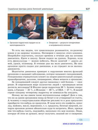 Социальные факторы риска болезней цивилизации § 27
135
То есть мы видим, что цивилизация развивается, по-разному
влияя и на здоровье человека. Поговорим о минусах этого влияния.
Попробуйте подсчитать, сколько времени в течение дня вы активно
двигаетесь. Едете в школу. Затем сидите на уроках. Хорошо, если
есть физкультура — можно побегать. После занятий — дорога до-
мой, уроки, телевизор. В течение дня вы мало двигаетесь. Но ваш
организм просто создан для движения, и он страдает из-за малопо­
движности.
Недостаток движения приводит к нарушению многих функций
организма и вызывает заболевание, которое называют гиподинамией.
Гиподинамия отрицательно влияет на опорно-двигательный аппарат,
кровообращение, дыхание, пищеварение, обмен веществ в организме.
За гиподинамией следует другая связанная с ней болезнь — ожи-
рение. В современном мире количество людей с чрезмерным весом
достигло миллиарда! В Италии среди подростков 36 % болеют ожире-
нием, в Греции — 31 %, в Испании — 30 %, в США — 27 %. В нашей
стране каждому четвертому подростку не помешало бы похудеть.
Почему же мы имеем такие неутешительные цифры? Дело в том,
что ни за одним организмом пища не бегает и не уговаривает ее съесть.
А человеку в индустриальном обществе реклама то и дело предлагает
приобрести что-нибудь из продуктов. И чаще всего это конфеты, шоко-
лад, майонез, масло, мороженое, т. е. продукты, богатые энергией, ко-
торую организм должен обязательно куда-то истратить. Итак, прежде
чем что-нибудь съесть, подумайте, насколько это вам полезно. Люди,
которые об этом не думают, могут получить лишний вес и ожирение.
�	 Организм подростков страдает из-за
малоподвижности
�	 Ожирение — результат гиподинамии
и неправильного питания
www.e-ranok.com.ua
 