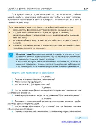 Социальные факторы риска болезней цивилизации § 27
137
Для профилактики сердечно-сосудистых, онкологических заболе-
ваний, диабета, ожирения необходимо употреблять в пищу преиму-
щественно экологически чистые продукты, использовать для питья
только чистую воду.
Еще несколько правил профилактики болезней цивилизации:
•	 занимайтесь физическими упражнениями каждый день;
•	 поддерживайте оптимальный режим труда и отдыха;
•	 придерживайтесь умеренности в еде, поддерживайте нормаль-
ный вес тела;
•	 не поддавайтесь разрушительному действию отрицательных
эмоций;
•	 помните, что образование и интеллектуальная активность бла-
гоприятно влияют на здоровье.
Опорные точки. Болезни цивилизации возникают в результате отри-
цательного влияния промышленной и научно-технической революций
на окружающую среду и самого человека.
К болезням, которые называют болезнями цивилизации, относятся
сердечно-сосудистые, онкологические, эндокринные заболевания
и др. Необходимо знать правила профилактики болезней цивилизации.
Вопросы для повторения и обсуждения
I–II уровни
1.	 Почему возникают болезни цивилизации?
2.	 Можно ли их предупредить?
3.	 Что вы знаете о факторах аллергии?
III уровень
4.	 Что вы знаете о профилактике сердечно-сосудистых, онкологических
заболеваний, ожирения?
5.	 Какой вред причиняет недостаток движения? Что такое ожирение?
IV уровень
6.	 Докажите, что нормальный режим труда и отдыха является профи-
лактикой болезней цивилизации.
7.	 Что называют болезнями образа жизни? Как эти болезни связаны
с болезнями цивилизации?
8.	 Почему аллергические заболевания стали такими распространенными?
www.e-ranok.com.ua
 