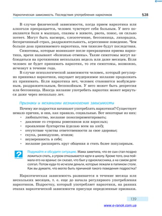 Наркотическая зависимость. Последствия употребления наркотиков § 28
139
В случае физической зависимости, когда прием наркотика или
алкоголя прекращается, человек чувствует себя больным. У него по-
являются боли в мышцах, спазмы в животе, рвота, понос, он сильно
потеет. Могут быть насморк, слезотечение, бессонница, лихорадка,
беспричинный страх, раздражительность, агрессивное поведение. Чем
больше доза принимаемого наркотика, тем тяжелее будут последствия.
Симптомы, которые возникают после прекращения приема нарко-
тика, врачи называют «болезнью отмены». Такие симптомы могут на-
блюдаться на протяжении нескольких недель или даже месяцев. Если
человек не будет принимать наркотик, то эти симптомы, возможно,
исчезнут в течение года.
В случае психологической зависимости человек, который регуляр-
но принимал наркотики, ощущает неудержимое желание продолжать
их принимать. Если наркотика нет, человек становится возбужден-
ным, раздражительным, беспокойным. У него может быть депрессия
или бессонница. Иногда желание употребить наркотик может вернуть-
ся даже через несколько лет.
Признаки и механизмы возникновения зависимости
Почему же подростки начинают употреблять наркотики? Существует
немало причин, и они, как правило, социальные. Вот некоторые из них:
•	 любопытство, желание поэкспериментировать;
•	 давление со стороны ровесников или взрослых;
•	 проявление бунтарства (сделаю всем на зло!);
•	 отсутствие чувства ответственности за свое здоровье;
•	 скука, равнодушие, эгоизм;
•	 неуверенность в себе;
•	 желание расширить круг общения и стать более популярным.
Подумайте и обсудите ситуацию. Мама заметила, что ее сын стал поздно
ложиться спать, а утром отказывается идти в школу. Кроме того, она пой-
мала его на вранье: он сказал, что был у одноклассника, а на самом деле
солгал. Потом куда-то исчезли деньги, которые лежали в папином столе.
Как вы думаете, что могло быть причиной такого поведения подростка?
Наркотическая зависимость развивается в течение месяца или
нескольких месяцев, т. е. еще до начала регулярного употребления
наркотиков. Подростку, который употребляет наркотики, на ранних
этапах наркотической зависимости присущи определенные признаки.
www.e-ranok.com.ua
 