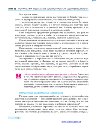 ПРОФИЛАКТИКА ЗАБОЛЕВАНИЙ, КОТО­РЫЕ ПРИОБРЕЛИ СОЦИАЛЬНОЕ ЗНАЧЕНИЕТема 15
140
Это прежде всего:
— резкая беспричинная смена настроения: то беззаботная весе-
лость и неудержимая энергичность, то апатия и равнодушие;
— нарушение ритма сна: подросток в течение дня может быть сон-
ливым, вялым, медлительным, а к вечеру неожиданно ощутить при-
лив сил; ночью он не спит и занимается тем, что ему нравится, а на
следующий день снова сонливый и заторможенный.
Если подросток продолжает употреблять наркотики, его уже не
интересует школа, успехи в учебе, он становится раздражительным,
нетерпеливым, агрессивным, а иногда, наоборот, плаксивым.
Еще одним очень важным признаком наркотической зависимости
является изменение манеры разговаривать, проявляющееся в замед-
лении реакции и задержке ответа.
Социальным признаком наркотической зависимости может быть
криминальное поведение. Чаще всего наркоман начинает воровать ве-
щи в своем собственном доме, а потом и у других людей. Он думает
только о наркотике и о том, как его достать.
Эксперименты с наркотиками — это первая стадия развития нар-
котической зависимости. Думать, что «я только попробую и брошу»,
очень опасно. Бросить, как правило, не удается. Особенно если эти
эксперименты поддерживают люди, которые уже употребляют нарко-
тики или распространяют их.
Найдите необходимую информацию и решите проблему. Данил знал
о том, что наркотики вызывают болезнь. Когда знакомый предложил
ему попробовать наркотик, он отказался. Его начали уговаривать, объ-
ясняя, что ничего страшного в этом нет. Мальчик сначала отказывался,
а потом ему стало неловко, и он согласился. Как вы думаете, какая черта
характера Данила сыграла в этой ситуации главную роль?
Последствия употребления наркотиков
Распространители наркотиков обычно упоминают только об одном
действии наркотиков — они якобы приносят удовольствие. Но со вре-
менем все наркоманы начинают понимать, что их обманули и что они
многого не знали. Что же надо знать о действии наркотиков?
Во-первых, наркотики отрицательно влияют на головной мозг: они
разрушают нормальные связи между его клетками. Мозг начинает
работать «со сбоями», ухудшается память, снижаются интеллектуаль-
www.e-ranok.com.ua
 