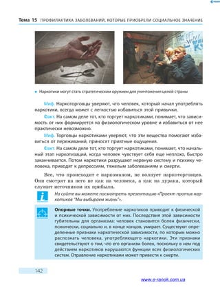 ПРОФИЛАКТИКА ЗАБОЛЕВАНИЙ, КОТО­РЫЕ ПРИОБРЕЛИ СОЦИАЛЬНОЕ ЗНАЧЕНИЕТема 15
142
Миф. Наркоторговцы уверяют, что человек, который начал употреблять
наркотики, всегда может с легкостью избавиться этой привычки.
Факт. На самом деле тот, кто торгует наркотиками, понимает, что зависи-
мость от них формируется на физиологическом уровне и избавиться от нее
практически невозможно.
Миф. Торговцы наркотиками уверяют, что эти вещества помогают изба-
виться от переживаний, приносят приятные ощущения.
Факт. На самом деле тот, кто торгует наркотиками, понимает, что началь-
ный этап наркотизации, когда человек чувствует себя еще неплохо, быстро
заканчивается. Потом наркотики разрушают нервную систему и психику че-
ловека, приводят к депрессиям, тяжелым заболеваниям и смерти.
Все, что происходит с наркоманом, не волнует наркоторговцев.
Они смотрят на него не как на человека, а как на дурака, который
служит источником их прибыли.
На сайте вы можете посмотреть презентацию «Проект против нар-
котиков “Мы выбираем жизнь”».
Опорные точки. Употребление наркотиков приводит к физической
и психической зависимости от них. Последствия этой зависимости
губительны для организма: человек становится болен физически,
психически, социально и, в конце концов, умирает. Существуют опре-
деленные признаки наркотической зависимости, по которым можно
распознать человека, употребляющего наркотики. Эти признаки
свидетельствуют о том, что его организм болен, поскольку в нем под
действием наркотиков нарушаются функции всех физиологических
систем. Отравление наркотиками может привести к смерти.
�	 Наркотики могут стать стратегическим оружием для уничтожения целой страны
www.e-ranok.com.ua
 