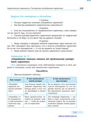 Наркотическая зависимость. Последствия употребления наркотиков § 28
143
Вопросы для повторения и обсуждения
I–II уровни
1.	 Почему подростки начинают употреблять наркотики?
2.	 Как быстро развивается наркотическая зависимость?
III уровень
3.	 Если вы отказываетесь от предложенного наркотика, а вам говорят,
что вы просто трус, что вы ответите?
4.	 Сначала распространители наркотиков предлагают их подросткам
бесплатно и не берут за это денег. Как вы думаете, почему?
IV уровень
5.	 Когда говорили о вредном влиянии наркотиков, один мальчик ска-
зал: «Вот президент Буш признался, что в юности употреблял наркотики.
Но он же стал президентом…». А что вы думаете по этому поводу?
6.	 Какие умения помогут вам не пускать наркотики в свою жизнь?
Упражнение № 17
«Отработка навыков отказа от предложений употре­
бить наркотик»
Цель: научиться защищать свои собственные интересы и свое здо-
ровье в ситуации, когда вам предлагают наркотики.
Ход работы
1.	 Проанализируйте таблицу.
Вам говорят
В чем заключается
чужой интерес
В чем заключается
ваш интерес
«Попробуй
наркотик, его
многие употреб­
ляют»
Чем больше людей упо-
требляет наркотики, тем
больше денег у того, кто
их производит и торгует
ими
Вы не должны стать источником
чужого обогащения. То, что это
делают многие, вас не касается.
Вы принимаете решение само-
стоятельно
«Попробуй, те-
бе понравится,
у тебя возникнут
приятные ощу-
щения»
Ваше удовольствие че-
ловека не волнует, глав-
ное — чтобы вы «подсе-
ли» на наркотики!
Это неправда. Наркотики — это
боль и страх, психическая и фи-
зическая смерть. Вы не должны
позволить вредить своему здоро-
вью и жизни
www.e-ranok.com.ua
 