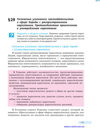 145
§ 29	 Положения уголовного законодательства
в  сфере борьбы с распространением
наркотиков. Противодействие привлечению
к  употреблению наркотиков
Подумайте и обсудите ситуацию. Приятель предложил Сергею нарко-
тики, но тот отказался. Тогда приятель попросил, чтобы Сергей просто
оставил их у себя на некоторое время. Сергей согласился, думая, что это
ему ничем не угрожает. А как думаете вы?
Положения уголовного законодательства в сфере борьбы
с распространением наркотиков
В нашей стране распространение наркотиков запрещено законом.
Людей, нарушающих закон, могут привлекать к юридической ответ-
ственности. Юридическая ответственность — это предусмотренная
нормами права возможность наказания человека, нарушившего закон.
Юридическая ответственность основывается на таких принципах, как
законность, справедливость, неизбежность наказания.
В Украине действует законодательство, предусматривающее
юридическую ответственность за совершение действий, связанных
с незаконным оборотом наркотиков. Это могут быть действия, свя-
занные с культивированием растений, содержащих наркотические
вещества, производством наркотиков, их хранением, торговлей, ис-
пользованием.
Незаконными также являются:
— получение наркотических средств в обмен на другие товары
и услуги;
— принятие наркотиков как средства уплаты долга, предмета
займа или подарка;
— присвоение найденных наркотиков;
— собирание дикорастущих наркотических растений.
В Уголовном кодексе Украины существует раздел, который на-
зывается «Преступления в сфере оборота наркотических средств, пси-
хотропных веществ, их аналогов или прекурсоров и другие преступ­
www.e-ranok.com.ua
 