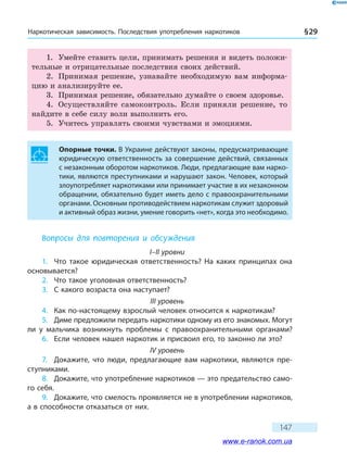 Наркотическая зависимость. Последствия употребления наркотиков § 29
147
1.	 Умейте ставить цели, принимать решения и видеть положи-
тельные и отрицательные последствия своих действий.
2.	 Принимая решение, узнавайте необходимую вам информа-
цию и анализируйте ее.
3.	 Принимая решение, обязательно думайте о своем здоровье.
4.	 Осуществляйте самоконтроль. Если приняли решение, то
найдите в себе силу воли выполнить его.
5.	 Учитесь управлять своими чувствами и эмоциями.
Опорные точки. В Украине действуют законы, предусматривающие
юридическую ответственность за совершение действий, связанных
с незаконным оборотом наркотиков. Люди, предлагающие вам нарко-
тики, являются преступниками и нарушают закон. Человек, который
злоупотребляет наркотиками или принимает участие в их незаконном
обращении, обязательно будет иметь дело с правоохранительными
органами. Основным противодействием наркотикам служит здоровый
и активный образ жизни, умение говорить «нет», когда это необходимо.
Вопросы для повторения и обсуждения
I–II уровни
1.	 Что такое юридическая ответственность? На каких принципах она
основывается?
2.	 Что такое уголовная ответственность?
3.	 С какого возраста она наступает?
III уровень
4.	 Как по-настоящему взрослый человек относится к наркотикам?
5.	 Диме предложили передать наркотики одному из его знакомых. Могут
ли у мальчика возникнуть проблемы с правоохранительными органами?
6.	 Если человек нашел наркотик и присвоил его, то законно ли это?
IV уровень
7.	 Докажите, что люди, предлагающие вам наркотики, являются пре-
ступниками.
8.	 Докажите, что употребление наркотиков — это предательство само-
го себя.
9.	 Докажите, что смелость проявляется не в употреблении наркотиков,
а в способности отказаться от них.
www.e-ranok.com.ua
 