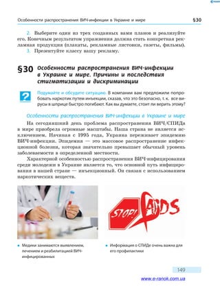 Особенности распространения ВИЧ-инфекции в Украине и мире § 30
149
2.	 Выберите один из трех созданных вами планов и реализуйте
его. Конечным результатом упражнения должна стать конкретная рек­
ламная продукция (плакаты, рекламные листовки, газеты, фильмы).
3.	 Презентуйте классу вашу рекламу.
§ 30	 Особенности распространения ВИЧ-инфекции
в Украине и мире. Причины и последствия
стигматизации и дискриминации
Подумайте и обсудите ситуацию. В компании вам предложили попро-
бовать наркотик путем инъекции, сказав, что это безопасно, т. к. все ви-
русы в шприце быстро погибают. Как вы думаете, стоит ли верить этому?
Особенности распространения ВИЧ-инфекции в Украине и мире
На сегодняшний день проблема распространения ВИЧ/СПИДа
в  мире приобрела огромные масштабы. Наша страна не является ис-
ключением. Начиная с 1995 года, Украина переживает эпидемию
ВИЧ-инфекции. Эпидемия — это массовое распространение инфек-
ционной болезни, которая значительно превышает обычный уровень
заболеваемости в определенной местности.
Характерной особенностью распространения ВИЧ-инфицирования
среди молодежи в Украине является то, что основной путь инфициро-
вания в нашей стране — инъекционный. Он связан с использованием
наркотических веществ.
�	 Медики занимаются выявлением,
лече­нием и реабилитацией ВИЧ-
инфицированных
�	 Информация о СПИДе очень важна для
его профилактики
www.e-ranok.com.ua
 