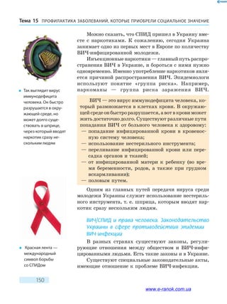 ПРОФИЛАКТИКА ЗАБОЛЕВАНИЙ, КОТО­РЫЕ ПРИОБРЕЛИ СОЦИАЛЬНОЕ ЗНАЧЕНИЕТема 15
150
Можно сказать, что СПИД пришел в Украину вме-
сте с наркотиками. К сожалению, сегодня Украина
занимает одно из первых мест в Европе по количеству
ВИЧ-инфицированной молодежи.
Инъекционные наркотики — главный путь распро-
странения ВИЧ в Украине, и бороться с ними нужно
одновременно. Именно употребление наркотиков явля-
ется причиной распространения ВИЧ. Эпидемиологи
используют понятие «группа риска». Например,
наркоманы — группа риска заражения ВИЧ.
ВИЧ — это вирус иммунодефицита человека, ко-
торый размножается в клетках крови. В окружаю-
щейсредеонбыстроразрушается,авотвкровиможет
жить достаточно долго. Существуют различные пути
попадания ВИЧ от больного человека к здоровому:
— попадание инфицированной крови в кровенос-
ную систему человека;
— использование нестерильного инструмента;
— переливание инфицированной крови или пере-
садка органов и тканей;
— от инфицированной матери к ребенку (во вре-
мя беременности, родов, а также при грудном
вскармливании);
— половым путем.
Одним из главных путей передачи вируса среди
молодежи Украины служит использование нестериль-
ного инструмента, т. е. шприца, которым вводят нар-
котик сразу нескольким людям.
ВИЧ/СПИД и права человека. Законодательство
Украины в сфере противодействия эпидемии
ВИЧ-инфекции
В разных странах существуют законы, регули-
рующие отношения между обществом и ВИЧ-инфи­
цированными людьми. Есть такие законы и в Украине.
Существуют специальные законодательные акты,
имеющие отношение к проблеме ВИЧ-инфекции.
�	 Так выглядит вирус
иммунодефицита
человека. Он быстро
разрушается в окру-
жающей среде, но
может долго суще-
ствовать в шприце,
через который вводят
наркотик сразу не-
скольким людям
�	 Красная лента —
международный
символ борьбы
со СПИДом
www.e-ranok.com.ua
 