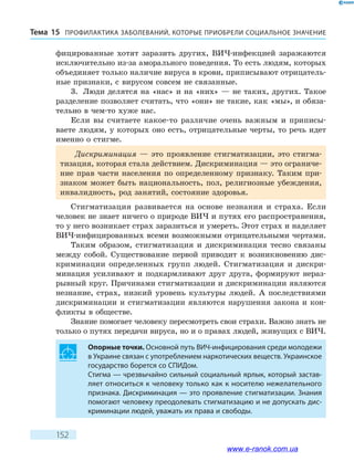 ПРОФИЛАКТИКА ЗАБОЛЕВАНИЙ, КОТО­РЫЕ ПРИОБРЕЛИ СОЦИАЛЬНОЕ ЗНАЧЕНИЕТема 15
152
фицированные хотят заразить других, ВИЧ-инфекцией заражаются
исключительно из-за аморального поведения. То есть людям, которых
объединяет только наличие вируса в крови, приписывают отрицатель-
ные признаки, с вирусом совсем не связанные.
3.	 Люди делятся на «нас» и на «них» — не таких, других. Такое
разделение позволяет считать, что «они» не такие, как «мы», и обяза-
тельно в чем-то хуже нас.
Если вы считаете какое-то различие очень важным и приписы-
ваете людям, у которых оно есть, отрицательные черты, то речь идет
именно о стигме.
Дискриминация — это проявление стигматизации, это стигма-
тизация, которая стала действием. Дискриминация — это ограниче-
ние прав части населения по определенному признаку. Таким при-
знаком может быть национальность, пол, религиозные убеждения,
инвалидность, род занятий, состояние здоровья.
Стигматизация развивается на основе незнания и страха. Если
человек не знает ничего о природе ВИЧ и путях его распространения,
то у него возникает страх заразиться и умереть. Этот страх и наделяет
ВИЧ-инфицированных всеми возможными отрицательными чертами.
Таким образом, стигматизация и дискриминация тесно связаны
между собой. Существование первой приводит к возникновению дис-
криминации определенных групп людей. Стигматизация и дискри-
минация усиливают и подкармливают друг друга, формируют нераз-
рывный круг. Причинами стигматизации и дискриминации являются
незнание, страх, низкий уровень культуры людей. А последствиями
дискриминации и стигматизации являются нарушения закона и кон-
фликты в обществе.
Знание помогает человеку пересмотреть свои страхи. Важно знать не
только о путях передачи вируса, но и о правах людей, живущих с ВИЧ.
Опорные точки. Основной путь ВИЧ-инфицирования среди молодежи
в Украине связан с употреблением наркотических веществ. Украинское
государство борется со СПИДом.
Стигма — чрезвычайно сильный социальный ярлык, который застав-
ляет относиться к человеку только как к носителю нежелательного
признака. Дискриминация — это проявление стигматизации. Знания
помогают человеку преодолевать стигматизацию и не допускать дис-
криминации людей, уважать их права и свободы.
www.e-ranok.com.ua
 