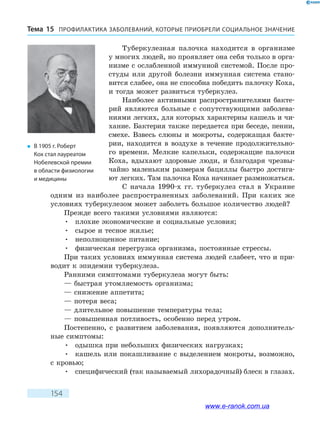 ПРОФИЛАКТИКА ЗАБОЛЕВАНИЙ, КОТО­РЫЕ ПРИОБРЕЛИ СОЦИАЛЬНОЕ ЗНАЧЕНИЕТема 15
154
Туберкулезная палочка находится в организме
у многих людей, но проявляет она себя только в орга-
низме с ослабленной иммунной системой. После про-
студы или другой болезни иммунная система стано-
вится слабее, она не способна победить палочку Коха,
и тогда может развиться туберкулез.
Наиболее активными распространителями бакте-
рий являются больные с сопутствующими заболева-
ниями легких, для которых характерны кашель и чи-
хание. Бактерия также передается при беседе, пении,
смехе. Взвесь слюны и мокроты, содержащая бакте-
рии, находится в воздухе в течение продолжительно-
го времени. Мелкие капельки, содержащие палочки
Коха, вдыхают здоровые люди, и благодаря чрезвы-
чайно маленьким размерам бациллы быстро достига-
ют легких. Там палочка Коха начинает размножаться.
С начала 1990-х гг. туберкулез стал в Украине
одним из наиболее распространенных заболеваний. При каких же
условиях туберкулезом может заболеть большое количество людей?
Прежде всего такими условиями являются:
•	 плохие экономические и социальные условия;
•	 сырое и тесное жилье;
•	 неполноценное питание;
•	 физическая перегрузка организма, постоянные стрессы.
При таких условиях иммунная система людей слабеет, что и при-
водит к эпидемии туберкулеза.
Ранними симптомами туберкулеза могут быть:
— быстрая утомляемость организма;
— снижение аппетита;
— потеря веса;
— длительное повышение температуры тела;
— повышенная потливость, особенно перед утром.
Постепенно, с развитием заболевания, появляются дополнитель-
ные симптомы:
•	 одышка при небольших физических нагрузках;
•	 кашель или покашливание с выделением мокроты, возможно,
с кровью;
•	 специфический (так называемый лихорадочный) блеск в глазах.
�	 В 1905 г. Роберт
Кох стал лауреатом
Нобелевской премии
в области физиологии
и медицины
www.e-ranok.com.ua
 