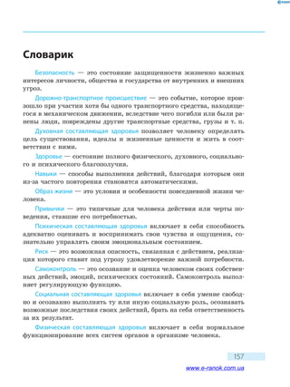 157
Словарик
Безопасность — это состояние защищенности жизненно важных
интересов личности, общества и государства от внутренних и внешних
угроз.
Дорожно-транспортное происшествие — это событие, которое прои-
зошло при участии хотя бы одного транспортного средства, находяще-
гося в механическом движении, вследствие чего погибли или были ра-
нены люди, повреждены другие транспортные средства, грузы и т. п.
Духовная составляющая здоровья позволяет человеку определять
цель существования, идеалы и жизненные ценности и жить в соот-
ветствии с ними.
Здоровье — состояние полного физического, духовного, социально-
го и психического благополучия.
Навыки — способы выполнения действий, благодаря которым они
из-за частого повторения становятся автоматическими.
Образ жизни — это условия и особенности повседневной жизни че-
ловека.
Привычки — это типичные для человека действия или черты по-
ведения, ставшие его потребностью.
Психическая составляющая здоровья включает в себя способность
адекватно оценивать и воспринимать свои чувства и ощущения, со-
знательно управлять своим эмоциональным состоянием.
Риск — это возможная опасность, связанная с действием, реализа-
ция которого ставит под угрозу удовлетворение важной потребности.
Самоконтроль — это осознание и оценка человеком своих собствен-
ных действий, эмоций, психических состояний. Самоконтроль выпол-
няет регулирующую функцию.
Социальная составляющая здоровья включает в себя умение свобод-
но и осознанно выполнять ту или иную социальную роль, осознавать
возможные последствия своих действий, брать на себя ответственность
за их результат.
Физическая составляющая здоровья включает в себя нормальное
функционирование всех систем органов в организме человека.
www.e-ranok.com.ua
 