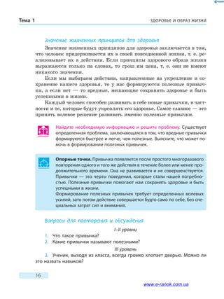 ЗДОРОВЬЕ И ОБРАЗ ЖИЗНИТема 1
16
Значение жизненных принципов для здоровья
Значение жизненных принципов для здоровья заключается в том,
что человек придерживается их в своей повседневной жизни, т. е. ре-
ализовывает их в действии. Если принципы здорового образа жизни
выражаются только на словах, то грош им цена, т. е. они не имеют
никакого значения.
Если мы выбираем действия, направленные на укрепление и со-
хранение нашего здоровья, то у нас формируются полезные привыч-
ки, а если нет — то вредные, мешающие сохранять здоровье и быть
успешными в жизни.
Каждый человек способен развивать в себе новые привычки, в част-
ности и те, которые будут укреплять его здоровье. Самое главное — это
принять волевое решение развивать именно полезные привычки.
Найдите необходимую информацию и решите проблему. Существует
определенная проблема, заключающаяся в том, что вредные привычки
формируются быстрее и легче, чем полезные. Выясните, что может по-
мочь в формировании полезных привычек.
Опорные точки. Привычка появляется после простого многоразового
повторения одного и того же действия в течение более или менее про-
должительного времени. Она не развивается и не совершенствуется.
Привычки — это черты поведения, которые стали нашей потребно-
стью. Полезные привычки помогают нам сохранять здоровье и быть
успешными в жизни.
Формирование полезных привычек требует определенных волевых
усилий, зато потом действие совершается будто само по себе, без спе-
циальных затрат сил и внимания.
Вопросы для повторения и обсуждения
I–II уровни
1.	 Что такое привычка?
2.	 Какие привычки называют полезными?
III уровень
3.	 Ученик, выходя из класса, всегда громко хлопает дверью. Можно ли
это назвать навыком?
www.e-ranok.com.ua
 