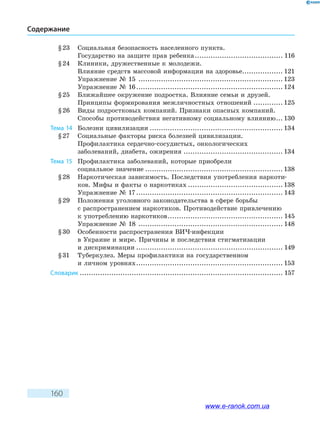 160
Содержание
§ 23	 Социальная безопасность населенного пункта.
Государство на защите прав ребенка........................................ 116
§ 24	 Клиники, дружественные к молодежи.
Влияние средств массовой информации на здоровье.................. 121
Упражнение № 15 ................................................................. 123
Упражнение № 16.................................................................. 124
§ 25	 Ближайшее окружение подростка. Влияние семьи и друзей.
Принципы формирования межличностных отношений.............. 125
§ 26	 Виды подростковых компаний. Признаки опасных компаний.
Способы противодействия негативному социальному влиянию.... 130
Тема 14	 Болезни цивилизации............................................................ 134
§ 27	 Социальные факторы риска болезней цивилизации.
Профилактика сердечно-сосудистых, онкологических
заболеваний, диабета, ожирения............................................. 134
Тема 15	 Профилактика заболеваний, кото­рые приобрели
социальное значение.............................................................. 138
§ 28	 Наркотическая зависимость. Последствия употребления наркоти-
ков. Мифы и факты о наркотиках........................................... 138
Упражнение № 17.................................................................. 143
§ 29	 Положения уголовного законодательства в сфере борьбы
с распространением наркотиков. Противодействие привлечению
к употреблению наркотиков.................................................... 145
Упражнение № 18 ................................................................. 148
§ 30	 Особенности распространения ВИЧ-инфекции
в Украине и мире. Причины и последствия стигматизации
и дискриминации.................................................................. 149
§ 31	 Туберкулез. Меры профилактики на государственном
и личном уровнях.................................................................. 153
Словарик........................................................................................... 157
www.e-ranok.com.ua
 